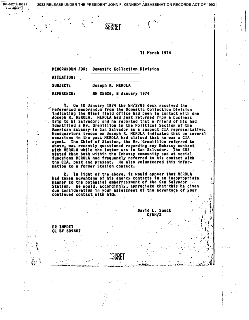 handle is hein.jfk/jfkarch77318 and id is 1 raw text is: -104-10219-10021

SECRlET

(

11 March 1974
MEMORANDUM FOR: Domestic Collection Division
ATTENTION:
SUBJECT:         Joseph R. MEROLA

REFERENCE:

HH 25826, 8 January 1974

1. On 10 January 1974 the WH/2/GS desk received the
referenced memorandum from the Domestic Collection Division
indicating the Miami field office had been in contact with one
Joseph R. MEROLA. HEROLA had just returned from a business
trip to El Salvador; and he reported that a friend of his had
identified a Mr. Gremillion in the Political Section of the
American Embassy- in San Salvador as a suspect CIA representative.
Headquarters traces on Joseph R. MEROLA indicated that on several
occasions in the past MEROLA had claimed that he was a CIA
agent. The Chief of Station, the Mr. Gremillion referred to
above, was recently questioned regarding any Embassy contact
with MEROLA while the latter was in San Salvador. The COS
stated that both within the Embassy community and at social
functions MEROLA had frequently referred to his contact with
the CIA, past and present. He also volunteered this infor-
motion to a former Station contact.

2. In light of the above, it would appear that MEROLA
had taken advantage of his agency contacts in an inappropriate
manner to the potential embarrassment of the San Salvador --
Station. We would, accordingly, appreciate that this be given
due consideration in your assessment of the advantage of your
continued contact with hid.

David L. Smo
C/WH/2

E2 IRPDET
CL BT 509407

-                   /
1
U                            I
*I .~*.
''a
I

I.
I      ,~

':CRET

I

2022 RELEASE UNDER THE PRESIDENT JOHN F. KENNEDY ASSASSINATION RECORDS ACT OF 1992


