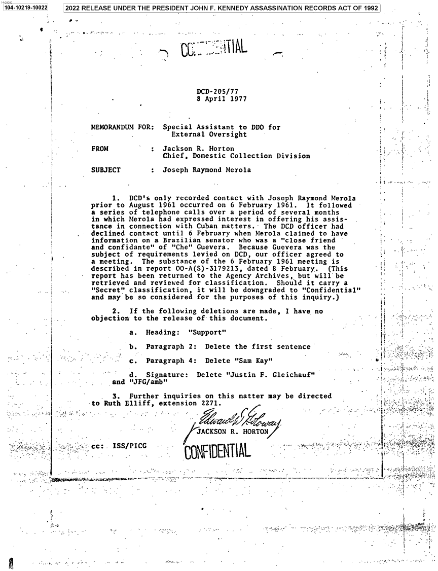 handle is hein.jfk/jfkarch77319 and id is 1 raw text is: 1  2022 RELEASE UNDER THE PRESIDENT JOHN F. KENNEDY ASSASSINATION RECORDS ACT OF 1992

A.

DCD-205/77
8 April 1977
MEMORANDUM FOR: Special Assistant to DDO for
External Oversight
FROM          : Jackson R. Horton
Chief, Domestic Collection Division
SUBJECT       : Joseph Raymond Merola

1. DCD's only recorded contact with Joseph Raymond Merola
prior to August 1961 occurred on 6 February 1961. It followed
a series of telephone calls over a period of several months
in which Merola had expressed interest in offering his assis-
tance in connection with Cuban matters. The DCD officer had
declined contact until 6 February when Merola claimed to have
information on a Brazilian senator who was a close friend
and confidante of Che Guevera. Because Guevera was the
subject of requirements levied on DCD, our officer agreed to
a meeting. The substance of the 6 February 1961 meeting is
described in report 00-A(S)-3179213, dated 8 February. (This
report has been returned to the Agency Archives, but will be
retrieved and reviewed for classification. Should it carry a
Secret classification, it will be downgraded to Confidential
and may be so considered for the purposes of this inquiry.)
2. If the following deletions are made, I have no
objection to the release of-this document.

a. Heading:

Support

b. Paragraph 2: Delete the first sentence
c. Paragraph 4: Delete Sam Kay
d. Signature: Delete Justin F. Gleichauf
and JFG/amb
3. Further inquiries on this matter may be directed
enR Th111Ff aYtanginn 2271_

.I -=

J /ACKSON R. HORTON,                                                       =
-  -....cc: -ISS/PICG         CNIETA                                      -~1
'                                 - - -- -*- .     .. -. . . . C Q  D  T

1104-10219-100221

F
.k .
F
I
E


