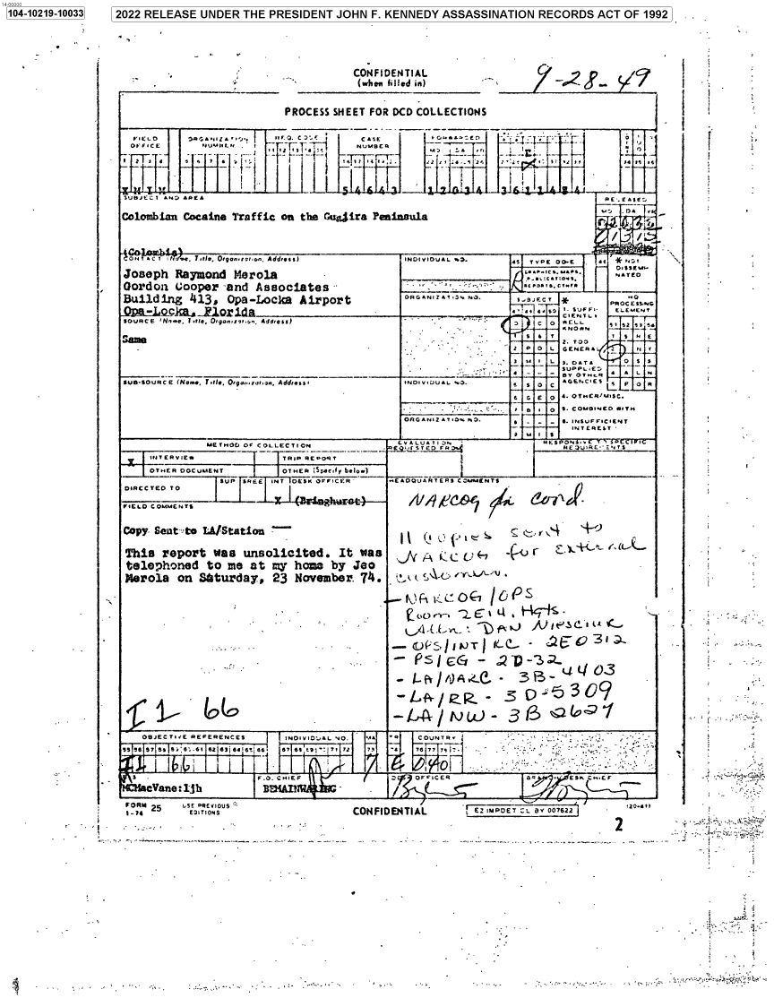 handle is hein.jfk/jfkarch77327 and id is 1 raw text is: 1041029-1033 2022 RELEASE UNDER THE PRESIDENT JOHN F. KENNEDY ASSASSINATION RECORDS ACT OF 1992

CONFIDENTIAL
(whowm filled in)

PROCESS SHEET FOR DCD COLLECTIONS

FED  O..12 . .,   Co. nE.C  .'Casr E1                        r
S/ 3?''47S       !  I      r      61411   1    1       I  I       1
SUBJECT A*J APE.                                                        [,4A
Colombian Cocaine Traffic on the G g4ira Peannula                      'D
iO TC  t0r~~  , ,Adrs)INDIVIDUAL w.'.           ¢S  TY PE  OO-E  4t /*N~f
Joseph Raymond Mrola                                                    NATED______
Oordoa Cooper-~and Associates/°f -°f-'
Building 413, Opa-Locka Airport         DRGANZA¶Ti  NO.  539Ec *_C   x
Qi.LcI...l1  d da                    ____                         T~1
SOURCE INnw.,, 11.75Ol..  nfpn Addess)                      C-   EL   SIS  s'
S7*                                                         Y  T        1  S  N E
        ~SUPPL E
_____  _____   ___  _      _______________           OTrfR  AL
Sun-SOURCE (Nom., IT,11*  Orq.seron,., Addess,  *NIDSV7U..w.0.  5 SO  C  AGEN.CIE  1  p
6  6 E  0  4. OTNER'S/U7SfC.
B   0  S. COMBNED Ally
i M I /o       S
MET.0  Of CLLECTION   EV LATI )          PEPO t.4
ED FP~.              HE OL-'N
I- -R1wTIPRPR
- I-f~~~~r/fL)C-3  Q
O~fER OCUEN   OTER    L:~l/ Ee¢-

FORM 25      LSE PREVIOUS
1_7        EI7TION4S

CONFIDENTIAL

r 7 [ET L By07622

-' -~

120-411
2

;~...

1104-10219-100331

--          f   _
i                 7


