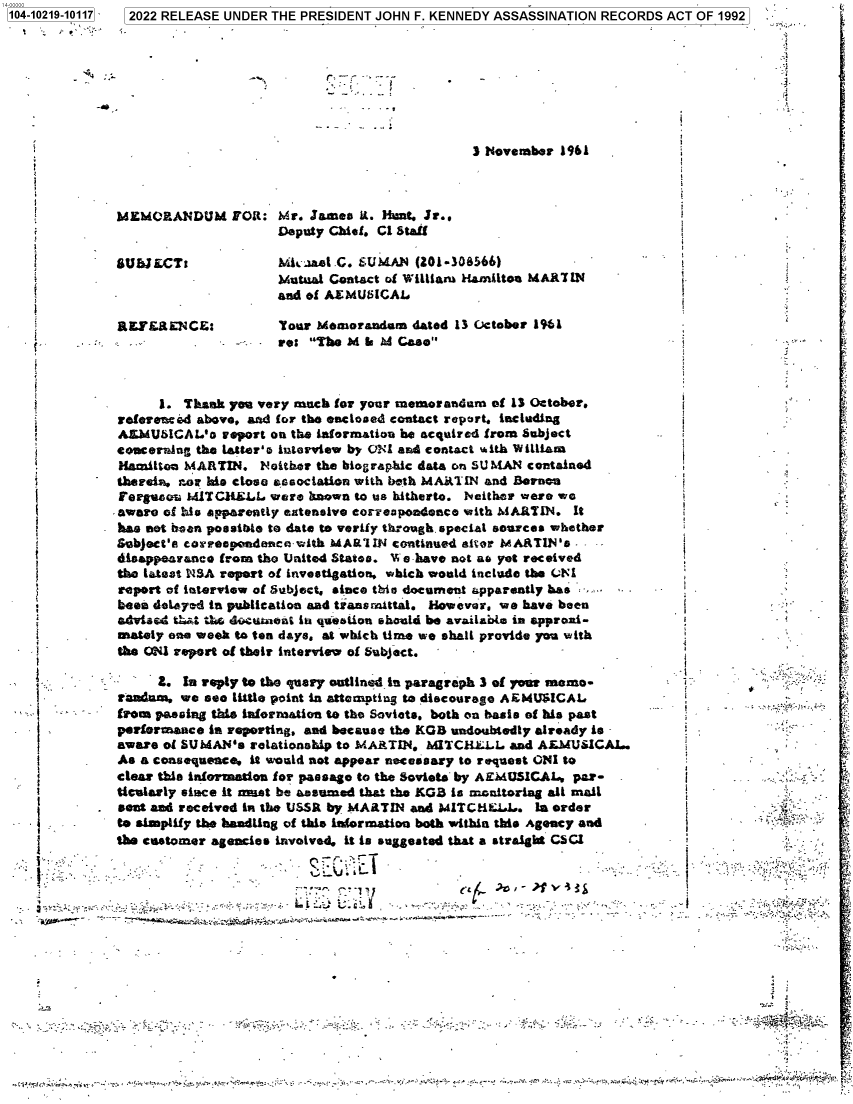 handle is hein.jfk/jfkarch77373 and id is 1 raw text is: 4-00000.
104-10219-10117  2022 RELEASE UNDER THE PRESIDENT JOHN F. KENNEDY ASSASSINATION RECORDS ACT OF 1992
3 Novernber 1961
MEMORANDUM FOR: Mr. James it. Hunt. Jr..
Deputy Chief. Cl Staf
SSUBJECT:            . kaa&e .C. SUMAN (201-308566)
Mutual Contact of William Hamilton MAR7TIN
-                    and of AEMUWICAL
REFEaENCE:           Your Memorandam dated 13 October 191
re: The M A d Case
1. Thank you very niuch for your memorandam of 13 October.
referenced above. aad for the enclosed contact report. including
AMMUICAL'o report on the information be acquired from Subject
Sencerning the Latter's interview by ONI and contact with William
Hanilton MARTIN. Neither the biographic data on SU MAN contained
therein, nor his close association with both MARTIN and Bernon
Fergasou MITCHLL were boown to us hitherto. Neither were we
. aware of his apparently extensive corespondeace with MARTIN. It
has aot been possible to date to verify through special sources whether
Subject's correspondencodith MARIIN continued after MARTIN's. -
disappearance from the United States. 'We have not ao yet received
the latest NSA report of investigation. which would include the C(1
report of interview of Subject, since tbio document a pparentiy has
been deltyad in publication and transmittal. However, we have been                   `
advised t it tiei du-tent in qdetion should be availaJmo in approi-
mately on. week to ten days. at which time we shall provide you with
the ONI report of their interview of Subject.
Z. In reply to the query outlined in paragraph 3 of your memo-
sosam we sea little point in attempting to discourage A EMUSICAL                         y   F
from passing this iaformation to the Soviets, both on basis of his past
performance in reporting, and because the KGB undoubtedly already is
aware of SUMA.N's relationship to MARTIN. MITCHMLL and ALMUSICAL.
As a consequence, it would not appear necessary to request ONI to
clear this information for passage to the Soviets by AgEMUSICAL, paw-
ticularly since it mdst be assumed that the KGB is monitoring all mail
seat and received in the USSR by MARTIN and MITCHEL. In order            f
to simplify the handling of this information both within this Agency and
the castomer agencies involved it is suggested that a straight CSCI
,L.                                                                       %J*  3 -
k.:   -   ..  r.....  -   2.xp  .- w . 4     ...   _.  . . . . ~  . 4.v. ,   . -4,..}:  . . w . .i  , .o  rr.,. :.,i,,...  .. ?3AvWy.4.44m,' '-


