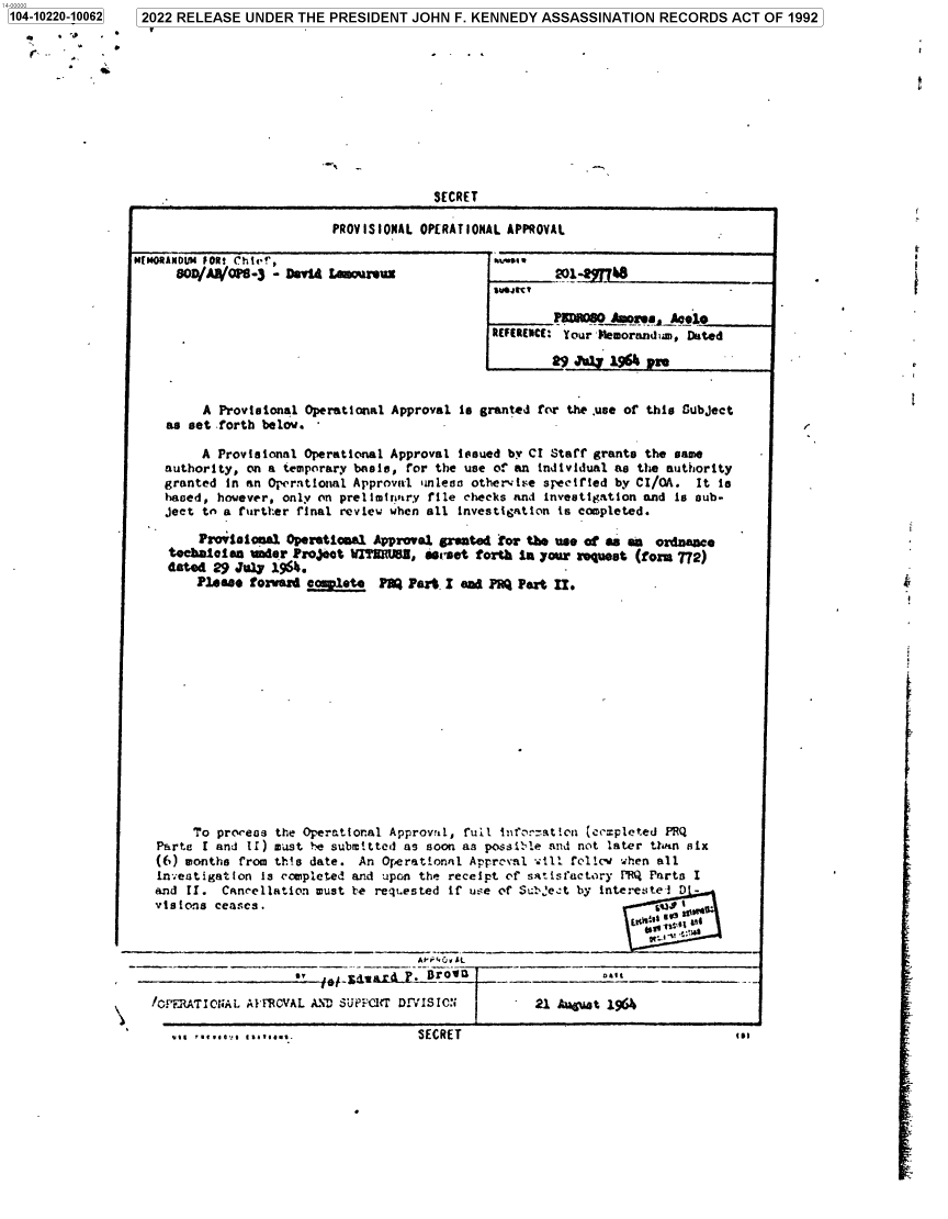 handle is hein.jfk/jfkarch77457 and id is 1 raw text is: 104-10220-10062
4

2022 RELEASE UNDER THE PRESIDENT JOHN F. KENNEDY ASSASSINATION RECORDS ACT OF 1992

SECRET
PROVISIONAL OPERATIONAL APPROVAL

M[MO#ANOUM FORS Chief,
BOD/A018-3 - David Lamo'ureuz

Kvjg 
REFE REIME Your liemorand :m, Dated

A Provisional Operational Approval is granted for the .use of this Subject
as set forth below.
A Provisional Operational Approval issued by CI Staff grants the same
authority, on a temporary bnsis, for the use of an individual as the authority
granted in an Operntional Approval unless othervire specified by CI/OA. It is
based, however, only on prelimirary file checks and investigation and is sub-
ject to a further final review when all investigation is completed.
Praoisional Operational Approval granted !or the use of as m ordnance
technlesea mier Project RTEMIUB, 6erset forth in your request (form 772)
dated 29 Ju.yP 196.
Pe a forward complete PlQ Part. I and PRQ Part II.

To process the Operational Approval, full infer-ation (cczpleted PRQ
Parte I and 11) must be submitted as soon as possil-le and not later tU.n six
(6) months from thIs date. An Operational Apprcval will frlli when all
investigation is completed and upon the receipt of satisfactory PRQ Parts I
and II. Cancellation must be regt.ested if use of Sulbe:t by interestei D -
vislons ceases.                                                      s      .

!D  __   sue   11  -.-

\     ICPERATICOiAL AI'FCVkL AND Supz',cir DrViSIC:

SECRET                                    i.m

I

SECRE T

451

.1.  1.1.... .  1.1......



