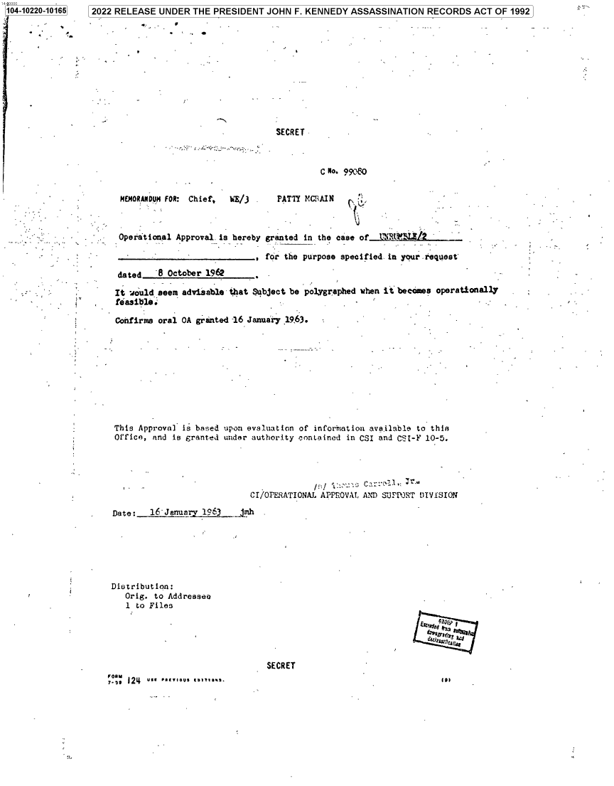 handle is hein.jfk/jfkarch77495 and id is 1 raw text is: 104-10220-10165

2022 RELEASE UNDER THE PRESIDENT JOHN F. KENNEDY ASSASSINATION RECORDS ACT OF 1992

SECRET

C No. 99o O

MEMORANDUM FOR: Chief,  WE)/  -
Operational Approval is hereby

PATTY MCFAIN
granted in the case of  tihR[3?L2
for the purpose specified in your request

dated   8 October 1962
It would seem advisable that Subject be polygraphed when it becomes operationally
feasible:
Confirms oral OA granted -16 January 19.63.

This Approval is based upon evaluation of inforhiation available to thin
Office, and is granted under authority contained in CSI and CSI-F 10-5.
CI/OPERATIONAL APPrOVA!. AND SUPPJRT DIVISION
Date:   16'January 1963    jmh
Diotribution:
Orig. to Addressee
1 to Files
EE
SECRET

1.)

?.,, 124 use 00-ous to-*-


