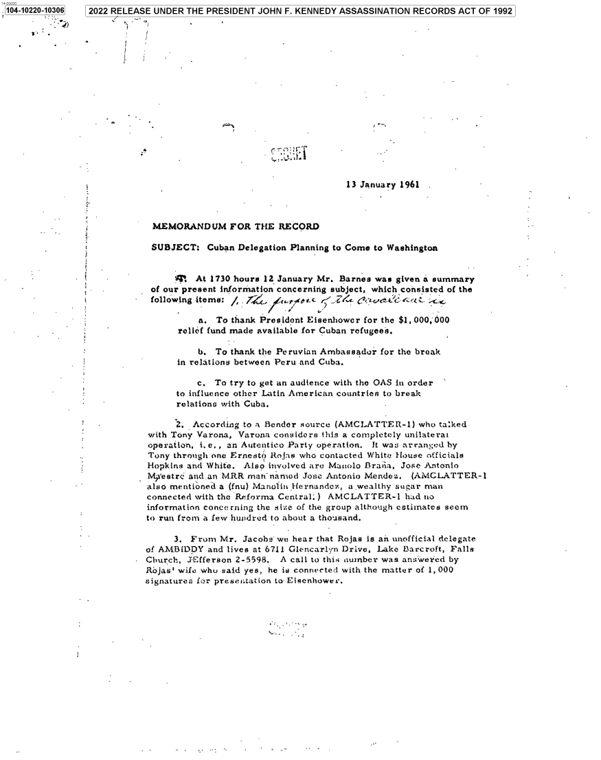 handle is hein.jfk/jfkarch77537 and id is 1 raw text is: 104-10220-10306  2022 RELEASE UNDER THE PRESIDENT JOHN F. KENNEDY ASSASSINATION RECORDS ACT OF 1992
s,
i
*                         r
13 January 1961
MEMORANDUM FOR THE RECORD
SUBJECT: Cuban Delegation Planning to Come to Washington
4   At 1730 hours 12 January Mr. Barnes was given a summary
of our present information concerning subject, which consisted of the
following items:  .           trC. rG       .Q-t :t ,
a. To thank President Eisenhower for the $1, 000,000
relief fund made available for Cuban refugee-s.
b. To thank the Peruvian Ambassador for the break
in relations between Peru and Cuba.
c. To try to get an audience with the OAS in order
to influence other Latin American countries to break
relations with Cuba.
2. According to a- Bender source (AMCLATTER-1) who tasked
with Tony Varona, Varona considors this a completely unilaterai
operation, i. e., an Autentico Party operation. It wa3 arranged by
Tony through one Ernesto Rojas who contacted Whitu House officials
Hopkins znd White. Also involved are Mauolo Bradia, Jose Antonio
Mp'estre a nd-an MRR matinamod Jose Antonio Mendez. (AMCLATTER-1
also mentioned a (fnu) Manolin.Hernandez, a-wealthy sugar man
connected with the Reforma Central.) AMCLATTER-1 had no
information concerning the sire of the group although estimates seem
to run from a few hundred to about a thousand.
3. From Mr. Jacobi we hear that Rojas is an unofficial delegate
of AMBIDDY and lives at 6711 Glencarlyn Drive, Lake Barcroft, Falls
Church, JEfferson 2-5598. A call to this number was answered by
Rjas' wife who said yes, he is connected with the matter of 1, 000
signatures for presetntation to Elsenhower.


