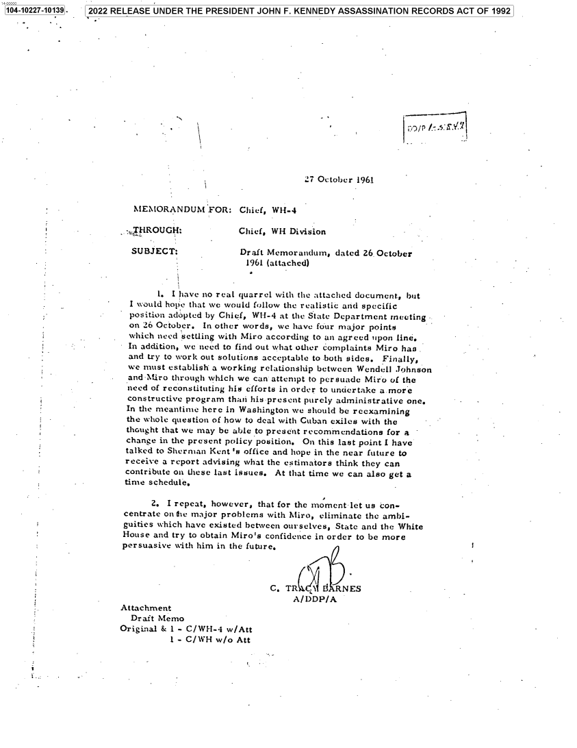 handle is hein.jfk/jfkarch77779 and id is 1 raw text is: 104-10227-10139-  2022 RELEASE UNDER THE PRESIDENT JOHN F. KENNEDY ASSASSINATION RECORDS ACT OF 1992
27 October 1961
MEMORANDUM FOR: Chief, W14-4
*:HROUGH:            Chief, WH Division
SUBJECT:             Draft Memorandum, dated 26. October
1961 (attached)
1. I have no real quarrel with the attached document, but
I would hope that we would follow the realistic and specific
position adopted by Chief, W-1-4 at the State Department meeting
on 26 October. In other words, we have four major points
which need settling with Miro according to an agreed upon line.
In addition, we need to find out what other complaints Miro has    -
and try to work out solutions acceptable to both sides. Finally,
we must establish a working relationship between Wendell Johnson
and-Miro through which we can attempt to persuade Miro of the
need of reconstituting his efforts in order to undertake a more
constructive program thari his present purely administrative one.
In the meantime here in Washington we should be reexamining
the whole question of how to deal with Cuban exiles with the
thought that we may be able to present recommendations for a
change in the present policy position. On this last point I have
talked to Sherman Kent 's office and hope in the near future to
receive a report advising what the estimators think they can
contribute on these last issues. At that time we can also get a
time schedule.
2. I repeat, however, that for the moment-let us con-
centrate on the major problems with Miro, eliminate the ambi-
guities which have existed between ourselves, State and the White
House and try to obtain Miro's confidence in order to be more
persuasive with him in the future.
C. TR(G ,   RNES
A/DDP/A
Attachment
Draft Memo
Original & I - C/WH-4 w/Att
1 - C/WH w/o Att


