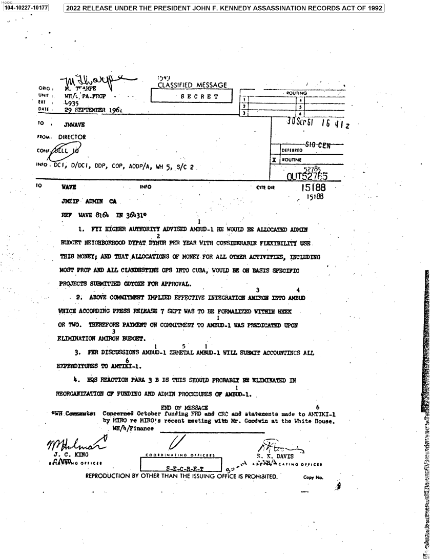 handle is hein.jfk/jfkarch77810 and id is 1 raw text is: 104-022-10177 2022 RELEASE UNDER THE PRESIDENT JOHN F. KENNEDY ASSASSINATION RECORDS ACT OF 1992

0210,  -p    A                    CLASSIFIED MESSAGE
UNT WIT/ ' PAPROP                   R -E C R ET
Exr a.4935
DATE ,29 mm:TE m 196-L
TO  *   JMIJAVE
FROM, DIRECTOR
CoF    L
INFOa DC I, D/DC I, DDP, COP, ADOP/A, WH 5, S/C 2.

ROUTING
__    ROUTE~3

o    AYS                  INFO                             OTTIoas      15188
MWI    ADM   CA                                                      15188
TwF WAVE 81A&  IN 3 ,310
1. FYI HIM AUTHORITY ADVISDAMDUD 1 RE WOAlD BE ALECCAM ADM
BUXTT alT          DYPAT DYIWR PER YEAR WIT  CONSmERABX  FLMOUTITT USE
THIS MONEY; ABD T¶IATALLOATIONS OF MONEY FOR ALL OEM ACxTITES, INCLUDING
340ST PROP AND ALL CIAM'I1 CPS INO CUBA,' WOVID 10 ON W'SWS SPECIFIC
PROJECTS SU(IT= DYM 3OR APPROVAL.
3           4
2. ABOVE. C~l      1 IWI..  EFFECTIVE IN9TEGRATION Axmw Int  A(BUID
WHICH ACCORDING PRIMS RE4LEASE 7 SEPT WAS TO ME FONALYXO WrH MMK
OR TWO. TIMMRF PAMIGNT ON COlQMrFME17T TO ANEW-i WAS PRICAM UMO
3
ELIMATION AMRON BUDGET.
1       5     I
3. PEIR DISCUSSIONS AM13UD-1 ZRMEflPL AM 3ND-1 WILL SUMT ACCOUflICS ALL
6
HE!WEITURZS TO h34lrmK-1.
i. HQ9 =ECTION PARM 3 B IS THIS SHOUID PROMA=I BE SIATD IN
REORGANIZATION OF FtWIRG AND ADMaINl PROCEDURES4 OF ANDI-1.
END OF MSSAGE                              6
'eW.N.Ctst Care October Fun~ding _-M aWd CRhC and 6tatma~nt made to APTflI-1
by 1M re IO's recent meting vith Mr. Goodvin at the White House.
WH/,'Fitaance________________
J. C. XMG                 CooIIoD.NA aN0 OTIICIIS         i, SK. DAVIS
NAW O OFICI                                       'A ai-j4iCATINO oPPIlCE.
.1REPRODUCTION BY OTHER THAN THE ISSUING OFFICE IS PRO-L.31TED.  Copy No.

1104-10227-101771


