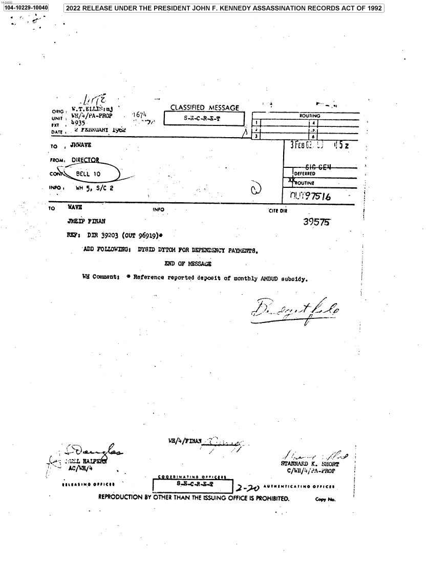 handle is hein.jfk/jfkarch77867 and id is 1 raw text is: 1041029-1040 2022 RELEASE UNDER THE PRESIDENT JOHN F. KENNEDY ASSASSINATION RECORDS ACT OF 1992

.r
ORIG : 4.T.LtttmJ
UNIT : GPI%'/PA-PROE'
Mr    4035.
DAE  FSDAWARI~ 1)6?

CLASSIFIED MESSAGE                 ..
1671+   FI11-C-1-F-                    ROUTING

FROM, DIR
INO   H51 /C 2                                                          OUTINE
TO    WAV!                     INFO                              'CITE oil

inpFIIAN
NE~s DflR 19203 (our7 96919)+
ADD FOLWIiNO: DYSID DYTCH FOR DEPvSICY PAM14IIT.
END OF NESSA~

3957T-

VH Commzents *º Reference roportod depwsit of m~onthly /MUD auboidy.

-     AC/WH/I.

STAMMIAD K. SHORT

*gP.UAIINO OIIICee                   S ..-......      2  .') AVINI/.fICAlIN@ O/IIC/1
REPRODUCTION BY OTHER THAN THE ISSUING OFFICE IS PROHIBITED.          coy No.

1104-10229-10040

ti1H/4AM11 ,


