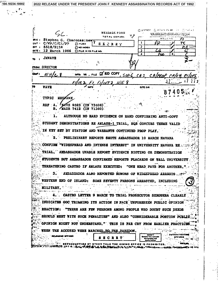 handle is hein.jfk/jfkarch77966 and id is 1 raw text is: 104-10234-10002  2022 RELEASE UNDER THE PRESIDENT JOHN F. KENNEDY ASSASSINATION RECORDS ACT OF 1992
MESSAGE FORM       --
oas  Stephen G. Chaconas: s             O                       -       --*
tl - C/ / /C./P?  D maux   S E C R 3 1
offT : 551$/9I3H  .   1ONex
Sae : 12 March 1966    ILL gice  FIo. 
4              8
10 s JMWAVE
faaw DIRECTOR
U               SD CP u/,2 EC          /G   C/        f
T    WAVE                  uMFO              *      C oCl O*
TYPIC LumANN                   -           -                              .
f    X   Z~                            ..i
REP : A.    B 9593 (IN 73408)                 A
B. MADE 7412 (IN 71360).
S-.  1.~  ALTHOUGH NO HARD EVIDENCE ON HAND CONFIRMING ANTI-GOVT
' STUDENT DEKONSTRATIONS RE AMLASH-1 TRIAL, HQS CONCURS THEME VALID
* IN KNY SET BY STATION AND WARRANTS CONTINUED PROP PLAY.
2.   PRELIMINARY REPORTS SMOTH AMBASSADOR 10 MARCH HAVANA
W    CONFIRM YID$SPREAD AND INTENSE INTEREST IN UNIVERSITY HAVANA RE
TRIAL. AMBASSADOR UNABLE REPORT EVIDENCE RIOTING OR DEMONSTRATION
STUDENTS BUT AMBASSADOR CONFIRMED REPORTS PLACARDS ON HALL UNIVERSITY
THREATENINO CASTRO IF AMLASH EXECUTED: ONE HEAD PAYS- OR ANOTHER..
S3. AAD           AL8O REPORTED -UMORS o sAttasa DPE
WESTERN END OF ISLAND: SOME SEVENTY PERSONS ARRESTED, INCLUDING
L  MILITARY.                                                                -
4.  CASTRO LEITER 9 MARCH TO TRIAL PROSECUTOR SERGUERA CLEARLY
INDICATES GOC TRIkMING ITS ACTION IN FACE UNFORESEEN PUBLIC OPINION -
REACTION: THERE ARE FEW PERSONS AMONG PEOPLE WHO DOUBT SUCH FEEDS
SHOULD MEET WITH SUCH PENALTIES AND ALSO CONSIDERABLEPORTION PUBLIC
'. OPINION MIGHT NOT UNDERSTAND. THIS IS FAR CRY FROM EARLIER PRACTICES
WREN THE ACCUSED VERB MARCHR  LAJ. oF     N.
- -     .                                   -  plo-d
sA=a        E   -        C R E T      .               -         -  -
eQ6FIoo CIoM Si OTmfq THAN Te,9 issuIO OPPICe is PSO1ISITD.  '


