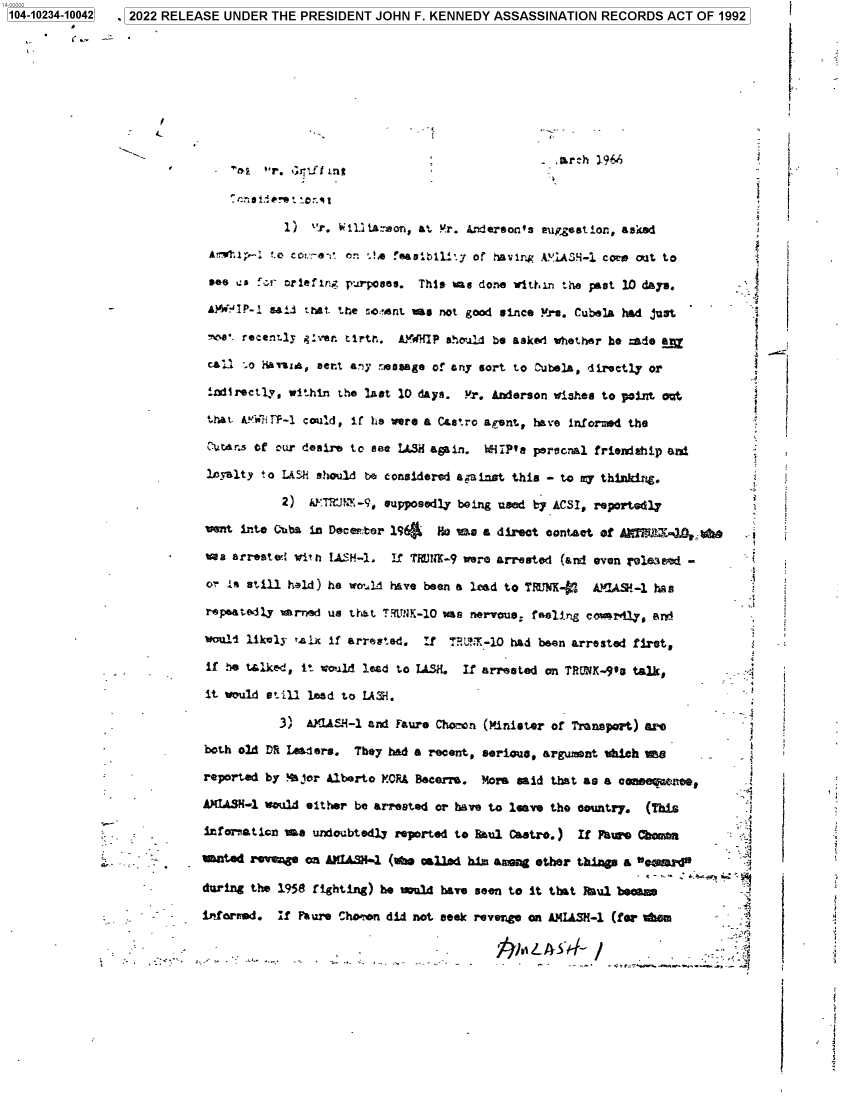 handle is hein.jfk/jfkarch77985 and id is 1 raw text is: 1104-10234-10042  ,l2022 RELEASE UNDER THE PRESIDENT JOHN F. KENNEDY ASSASSINATION RECORDS ACT OF 1992

1)  r, tWLi e~on, at !!r, 4ndersot's Pupgestion., waited
A^  r; .o  o i . A an :+  feaasxiLy of havinr AS-  code orit to
see us `.:,r riefing paoes. This %as done vthtt.n the pest 10 days.
AW(,11P-, sail asst. the so;!,nt was not good since re. Cubela had dust
- +e*. recently ,z:er. tirtr AMWHIP should be sked whether be made LM
cai .o Hamz*, sent any neasage of any sort to ;%.bola, directly or
idrectly, within the last 10 days. M.r. Anderson wishes to point out
that. AYWI 1P-I could, if he were a Castro apsnt, hav'e informed the
: msof cur desire to set 1h3ii amain. WIiPts peronal friendship and±
loy-alty to LASP' sOwuld be considered againet this - to sny thinking.
2) k'TR:J,-9, supposedly being used by ACSI, reportedly
went intoe Ciba in Deceit tor l'46  No was a direct onta t of M  Jt1D , .W
van arreste: c'o ih LASKF-. if ?MflI-9 were arreBsted (andi even fe83ned -
ois still held) he wotjld have been a lead to TRUYN-   A !US-1 has
repeatedly wkrred us ttat TRItt!K-10 s nervous, feally~,g ceuardly, srOi
wouli1 likely ralx~ if arrested.  :f  9'L°i-10i had been arrested first,
if he talke-d, it vould lead to IASH. If arrested on TRVV-.9'o talk,

a
3
ti
8
t
-.3
t
s
f
z
j
i
a
.i
f
.t

3)* ALSI- andi Faure Chomtn (Minister of Trasport) am e
both old DRt Lenders. They had a recent, serious, argume nt tdiech meS
reported by 4&for Alberto FO.R& Becerre * More said that as a onswaa
AH~IUSN-1 would eit her be arrested or have to leave tho country. (This
infareation me undoubtedly reported to Raul Castro.)   If FNW.~ C boma          4
-*  -.      mated re'Wa     ANIA in .I-1 (vw calld hi~m ampa other things a             * -'al
4-  .      during the 1958 fighting) he wudav      seer, to it that Raul beca
- inforn.  If Mare~ Cho-on did niot seek revenge on AWAiSM-1 (for tdom
j.IeL %'-    /

kt
f
,
I
i
I
r
I
{


