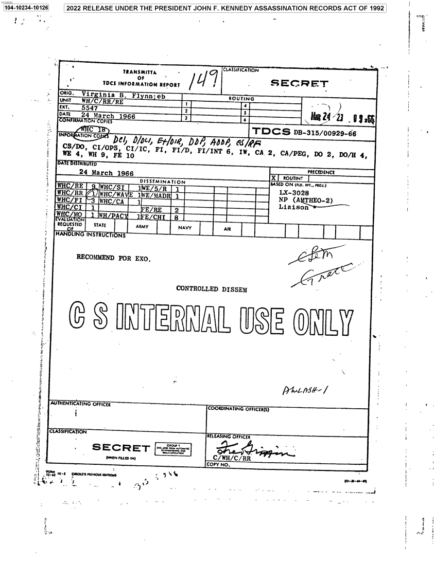 handle is hein.jfk/jfkarch78023 and id is 1 raw text is: 104-10234-10126  2022 RELEASE UNDER THE PRESIDENT JOHN F. KENNEDY ASSASSINATION RECORDS ACT OF 1992
TRANSMITTA              CLASSIFICATION
-'              OF
TDCS INFORMATION REPORT                 S E C    ET
ORIG. Vir inia B. F1 nn-eb              ROUTING
UNIT  WH/C RR, RE                       ROU  C
EXT.  5547                    2             4
DATE  24 March 1966           3                                 4    - 2
N rrPt
cT                                        CS DB-315/00929-66                   -
-INFO TION CO  ICt~     '  ',b
CSe/o   C/C, c   ojjf, DDF/ iT, W/ pCA
,          P     /IC, FI, FI/D, FI/INT 6, IW, CA.2, CA/PEG, DO 2, DO/H 4
DA E  RIBUTED
24 March 1966                                         PRECEDENCE
DISSEMINATION                  X  ROUTIN!
WHC R E   WHC S i  1   5 R  1                      OASED ON (rw. o. r, p,.)
WHC RR  1 WHC WA E 1 E MAD  1                        ---OLX-3028
WHC FI    WHC CA   1                                 NP (ANTHEO-2)
WHC CI  1           ,E     2                   -    Liaiso~r-
WHC MO       PAC     E CHI 8
REQUESTED  STATE   ARMY      NAVY       AfR
HANDLING INSTRU TI NS
RECOMMEND FOR EXO.
SA
CONTROLLED DISSEM
AUTHENTICATING OFFICER                    N -ICRS
COORDINATING OFFICER(S)
SIFICATION                         RELEASING OFFICER
SECRET
IE MuM o IM              C/WH/C/RR
COPY NO.
133K2oa uyur e,,,e      \
4                                       .   P ~


