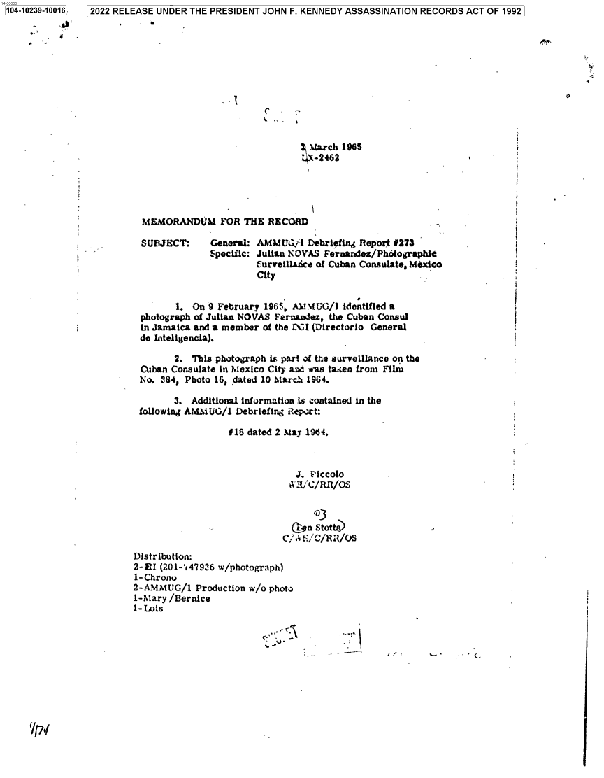 handle is hein.jfk/jfkarch78106 and id is 1 raw text is: 104-10239-10016

C
March 1965
4-2462
MEMORANDUM FOR THE RECORD
SUBJECT:     General: AMMUGl Debriefing Report #273
-                       :pecific: Julian NOVAS Fernandez/Photographic
Surveillsice of Cuban Consulate, Mexico
City
1. On 9 February 19650 AMMUG/1 identified a
photograph of Julian NOVAS Fernandez, the Cuban Consul
in Jamaica and a member of the CI (Directorio General
de inteligencia).
2. This photograph is part of the surveillance on the
Cuban Consulate in Mexico City and was taien from Film
No. 984, Photo 16, dated 10 March 1964.
3. Additional information is contained in the
foUowing AMMUG/l Debriefing Report:
#18 dated 2 May 1984.
J. Piccolo
.Ion Stott
Distribution:
2-EI (201-147936 w/photograph)
1-Chrono
2-MAMtUG/1 Production w/o photo
1-Mary /Bernice
1- Lois

2022 RELEASE UNDER THE PRESIDENT JOHN F. KENNEDY ASSASSINATION RECORDS ACT OF 1992


