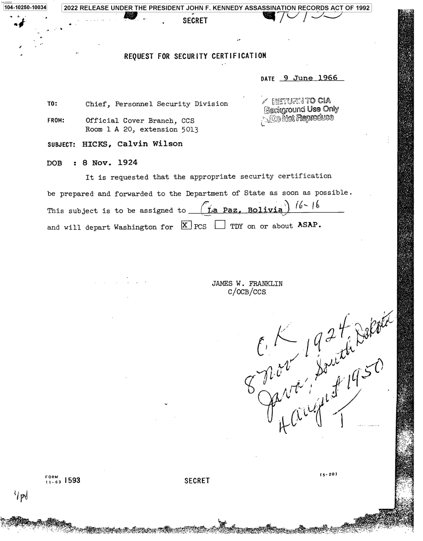handle is hein.jfk/jfkarch78298 and id is 1 raw text is: 104-10250-10034  2022 RELEASE UNDER THE PRESIDENT JOHN F. KENNEDY ASSASSINATION RECORDS ACT OF 1992
- . SECRET
REQUEST FOR SECURITY CERTIFICATION
DATE 9 June 1966
TO:      Chief, Personnel Security Division        /            C A
[ckground Use (Only
FROM:    Official Cover Branch, CCS
Room 1 A 20, extension 5013
SUBJECT: HICKS, Calvin Wilson
DOB   : 8 Nov. 1924
It is requested that the appropriate security certification
be prepared and forwarded to the Department of State as soon as possible.
This subject is to be assigned to   (La Paz. Bolivia)
and will depart Washington for 0KPCS D     TDY on or about ASAP.
JAMES W. FRANKLIN
C/OCB/CCS
(5-20)
11-63 1593                       SECRET


