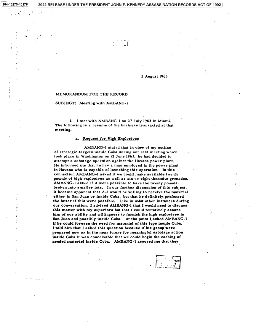 handle is hein.jfk/jfkarch78497 and id is 1 raw text is: 104-10275-10176  2022 RELEASE UNDER THE PRESIDENT JOHN F. KENNEDY ASSASSINATION RECORDS ACT OF 1992
2 August 1963
MEMORANDUM FOR THE RECORD
SUBJECT: Meeting with AMBANG-1
1. I met with AMBANG-1 on 27 July 1963 in Miami.
The following is a resume of the business transacted at that
meeting.
a. Request for High Explosives
AMBANG-1 stated that in view of my outline
of strategic targets inside Cuba during our last meeting which
took place in Washington on 21 June 1963, he had decided to
attempt a sabotage operaion against the Havana power plant.
He informed me that he has a man employed in the power plant
in Havana who is capable of launching this operation. In this
connection AMBANG-1 asked if we could make available twenty
pounds of high explosives as well as six t o eight thermite grenades.
AMBANG-1 asked if it were poscibla to have the twenty pounds.
broken into smaller lots. In our further discussion of this subject,
it became apparent that A-1 would be willing to receive the materiel
either in San Juan or inside Cuba, but that he definitely preferred
the latter if this were possible. Like in mnist other instances during
our conversation, I advised AMBANG-1 that I would need to discuss
this matter with my superiors but that I could tentatively assure
him of our ability and willingness to furnish the high explosives in
San Juan and possibly inside Cuba. At this point I asked AMBANG-1
if he could foresee the need for materiel of this type inside Cuba.
I told him that I asked this question because if his group were
prepared now or in the near future for meaningful sabotage action
inside Cuba it was conceivable that we could begin the caching of
needed materiel inside Cuba. AMBANG-1 assured me that they


