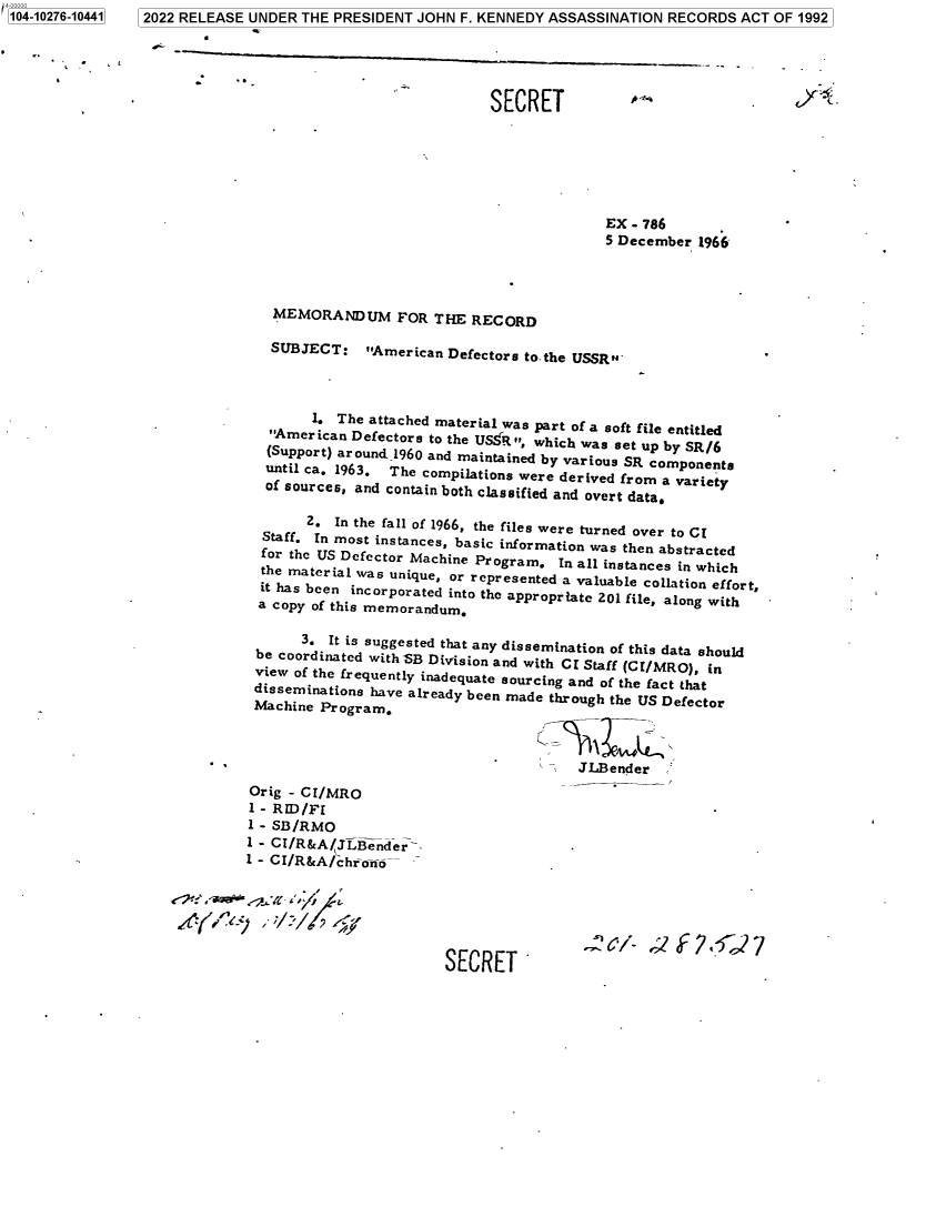 handle is hein.jfk/jfkarch78507 and id is 1 raw text is: 410000
04-10276-10441

SECRET
EX - 786
5 December 1966
MEMORANDUM FOR THE RECORD
SUBJECT: American Defectors to the USSR
1. The attached material was part of a soft file entitled
'American Defectors to the USfR , which was set up by SR/6
(Support) around 1960 and maintained by various SR components
until ca. 1963. The compilations were derived from a variety
of sources, and contain both classified and overt data.
2. In the fall of 1966, the files were turned over to CI
Staff. In most instances, basic information was then abstracted
for the US Defector Machine Program. In all instances in which
the material was unique, or represented a valuable collation effort,
it has been incorporated into the appropriate 201 file, along with
a copy of this memorandum.
3. It is suggested that any dissemination of this data should
be coordinated with SB Division and with CI Staff (CI/MRO), in
view of the frequently inadequate sourcing and of the fact that
disseminationa have already been made through the US Defector
Machine Program.
JLBender
Orig - CI/MRO
1 - RID/FI
1 - SB/RMO
1 - CI/R&A/JLBender>
1 - CI/R&A/chro,6--
SECRET *

2022 RELEASE UNDER THE PRESIDENT JOHN F. KENNEDY ASSASSINATION RECORDS ACT OF 1992


