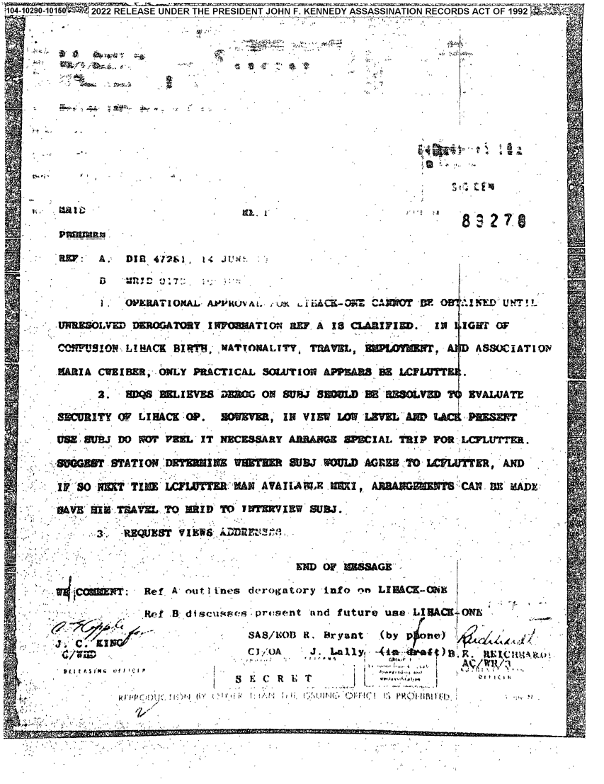 handle is hein.jfk/jfkarch78571 and id is 1 raw text is: 1O41O2O-O15.J2022 RELEASE UNDER THE PRESIDENT JOHN F. KENNEDY ASSASSINATION RECORDS ACT OF 19
83278

A

RKV: A. DIfl 47291. 14 .t.aw
1   OPEA TI OAL- APPRUV i9. l  ::. _ a raid-3~CNO  :V F KNom U h! !
URUESoLVD DxRopATOaT I       T M# RZF A 18 C AIFIEDO.  IN  IGU (W-A DMM9I9  IAKBR  ATMITY  dVL  OLmwr  SOYT
&I A CWZ I BZR, WILY PRACTICAL SOZAJT1IOII   02S LWTT
SECMITY OF LIHACK O0P.  ,OBR    IN VIEW UM. LJMVEL AWM RAM CK M
PW SUEJ DO W PRUL -IT NECESARY          8PZC W I AL TRI P FOR 1LUTER.M
I~ SO' NVT TI   LC!W' E   UI~ AVATI*AT.ICI,              CAN EMAE
...DVS 8 IM-,ThAV Z L. TO MRi IDT T  JW 9RIEW Sm..
3 :~    s  VAN*WSOI1I   :  Fx
Ref, A' nutt 1 irees derogatory info nn IBo K-
:.'     lwfI .B_ dicwp  . prv:9ent ind future use, LIBACKJ ONS
SAS/U. R Bran     (by p  no,'
PCIt1IM                      J., lynLly  .  ,.SI ) .R  ibx i; i

.
U
At

V


