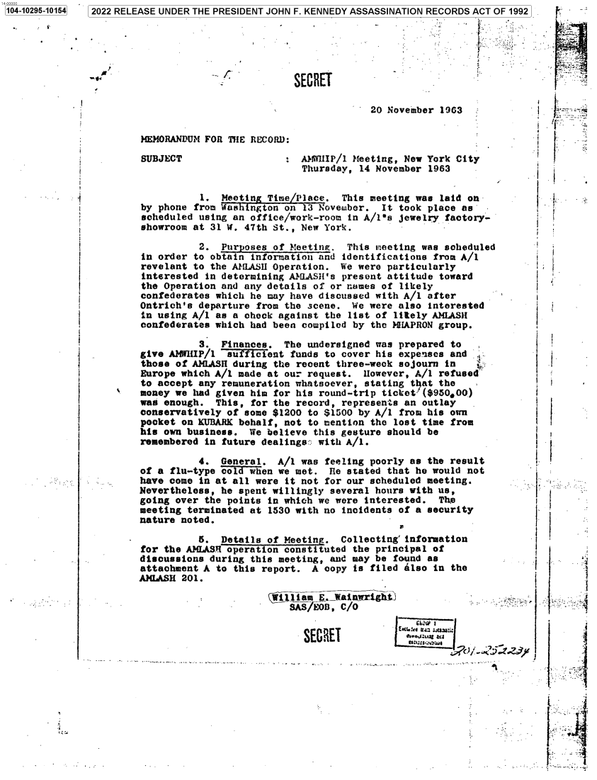 handle is hein.jfk/jfkarch78649 and id is 1 raw text is: 1   2022 RELEASE UNDER THE PRESIDENT JOHN F. KENNEDY ASSASSINATION RECORDS ACT OF 1992

l

SECRET

20 November 1963

MEMORANDUM FOR THE RECORD:

SUBJECT

AMWHIP/1 Meeting, New York City
Thursday, 14 November 1963

1. Meeting Time/Place. This meeting was laid on
by phone from fashington on 13 November. It took place as
scheduled using an office/work-room in A/ls jewelry factory-
showroom at 31 W. 47th St., New York.
2. Purposes of Meeting. This meeting was scheduled
in order to obtain information and identifications from A/1
revelant to the ALASH Operation. We were particularly
interested in determining AbILASH's present attitude toward
the Operation and any details of or names of likely
confederates which he may have discussed with A/I after
Ontrich's departure from the scene. We were also interested
in using A/1 as a check against the list of litely AMLASH
confederates which had been compiled by the HIAPRON group.
3. Finances. The undersigned was prepared to
give AMWHIP/1 su  fent funds to cover his expenses and
those of AMLASH during the recent three-week sojourn in
Europe which A/1 made at our request. However, A/1 refused
to accept any remuneration whatsoever, stating that the
money we had given him for his round-trip ticket=($95000)
was enough. This, for the record, represents an outlay
conservatively of some $1200 to $1500 by A/1 from his own
pocket on KUBARK behalf, not to mention the lost time from
his own business. We believe this gesture should be
remembered in future dealings: with A/1.
4. General. A/1 was feeling poorly as the result
of a flu-type cold when we met. Re stated that he would not
have come in at all were it not for our scheduled meeting.
Nevertheless, he spent willingly several hours with us,
going over the points in which we were interested. The
meeting terminated at 1530 with no incidents of a security
nature noted.
1'

5. Details of Meeting. Collecting' information
for the AMLASR operation constituted the principal of
discussions during this meeting, and may be found as
attachment A to this report. A copy is filed Also in the
AMLASH 201.
Wi liam E. ainwrtighti
SAS/EOJ, C/0
SECRET          1a ::

i

if

I  j
I  *
I
L; r

1104-10295-101541

r

Raw

t.


