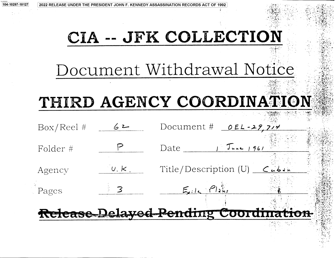 handle is hein.jfk/jfkarch78664 and id is 1 raw text is: 2022 RELEASE UNDER THE PRESIDENT JOHN F. KENNEDY ASSASSINATI(

CIA

-- JFK C

Document Wit!

1104-10297-101271

T~-.. /Y)~,-~A -4

/7-

a

fkX/  tl -  ______JU     Lt111~111  1t  U  .L      r
Folder #         P        Date              -              -
Agency          u. k.     Title/Description (U)  C
Pages            3        _

T.TLJ.LIIl2D A G NC Y

ON RECORDS ACT OF 1992  -
OLLECTION
r4
hdrawal Notice
COORDINAm IONG


