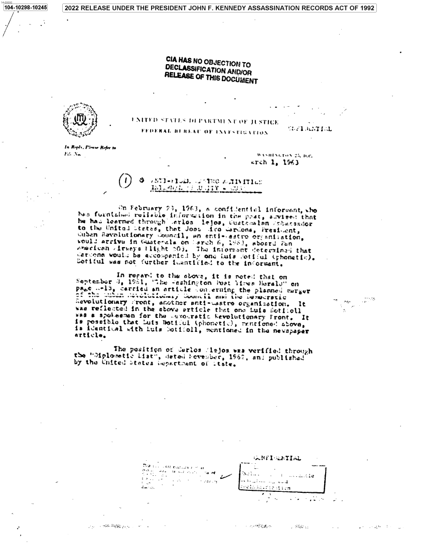handle is hein.jfk/jfkarch78680 and id is 1 raw text is: 104-10298-10245

CIA HAS NO OBJECTIONS TO
DECLASSIFICATION AND/OR
RELIanM OF THIS DOCUMENT

4**~~~

IlIIEN:A. LI III-..AI OF 1 \\'I I'1;: \ 1'IO

h!. R..7., 'rvNJ

arch 1, 19-3

01

* . :'~;y Y

;'n February 71, 119(3, e, rcons -lentl&'l ±nfor'rnt, .ho
T              gi~jitwcno          in tj' n ;: st, awlr..: thnt
hQ h^. 10orned t}1;11bh    lrlO5   i4'O.. tLt^:.1si r     9S';
to th1, Unital ..tr.tes, the't Jont -ico ....r :oina ia..erst,
soul.: arri~va in Gut-.l    on :.rc   t;        Pbc.:i
-4r::anet vouL.; Dm a co:py'i b,, one. Luis .-ot I :uI (ph'onet t,:).
i:ot ul was niot furtlbcr t... lt! i let to thy+ !n. ormart.
Inl reparI to th* oL-a, it in rotes tha~t on
Saoxbr *J, 1: 1, `iht 4ashirn ton mp ltrv'n ):Wralo on
DIe -i,  carried &n darti.1E .n.eruinj the plonncUi marifr
:avlutleonar,' Trent, ao'rncr~ anti-..ustreor Otnatlm~to.  It
was refle<:talj In the at~v.. article tl,.a on, Luto i.otiol
:as a s; otie-u~n for the .-_co.rotic keoluttonary front. It
to  o etilothat :..uts l'otlul lhernotI.2h  Yrtrone' &ove,
The. pos.itip.n o; 'arlos .' ejos. lass vertfle,! throtij.h
by tho Li.tteL: s~tates Lu:rt.7*nt of  ttstr.

C-....:.

1041028-1245 2022 RELEASE UNDER THE PRESIDENT JOHN F. KENNEDY ASSASSINATION RECORDS ACT OF 1992


