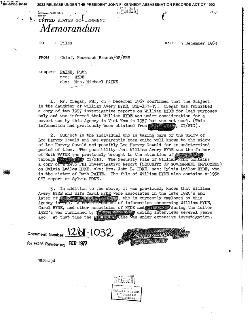 handle is hein.jfk/jfkarch78692 and id is 1 raw text is: 104-1 0010140] 2022 RELEASE UNDER THE PRESIDENT JOHN F. KENNEDY ASSASSINATION RECORDS ACT OF 1992
OPT1ONAL FORM NO. 10  -
.   5010-04
UNITED STATES GO -NMENT
Memorandum
TO     : Files                                     DATE: 5 December 1963
FROM     Chief, Research Branch/OS/SRS
SUBJECT: PAINE, Ruth
nee: HYDE
aka: Mrs. Michael PAINE
1. Mr. Cregar, FBI, on 4 December 1963 confirmed that the Subject
is the daughter of William Avery HYDE, SSD-157435- Cregar was furnished
a copy of two 1957 investigative reports on William HYDE for lead purposes
only and was informed that William HYDE was under consideration for a
covert use by this Agency in Viet Nam in 1957 but was not used. (This
information had previously been obtained from           , CI/SIG).
2. Subject is the individual who is taking care of the widow of
Lee Harvey Oswald and has apparently been quite well known to the widow
of Lee Harvey Oswald and possibly Lee Harvey Oswald for an undetermined
period of time. The possibility that William Avery HYDE was the father
of Ruth PAINE was previously brought to the attention of
through             CI/SIG. The Security File of Willi        contains
a copy o         FBI Investigative Report (SECURITY OF GOVERNMENT EMPLOYEES)
on Sylvia Ludlow HOKE, aka: Mrs. John L. HOKE, nee: Sylvia Ludlow HYDE, who
is the sister of Ruth PAINE. The file of William HYDE also contains a:i1956
OSI report on Sylvia HOKE.
3. In addition to the above, it was previously known that William
Avery HYDE and wife Carol HYDE were associates in the late 1920's and
later of     .                    who is currently employed by this
Agency i     .of information concerning William HYDE,
Carol HYDE, and other associates of HYDE and          during the latter
1920's was furnished by                 during interviews several years
ago. At that time the             ase was under extensive investigation.
Document Number     I0-103        ,
for FOIA Review on FEB 1977
C
BLS:rjd
. ..s  Iaurand
fc'ci3ssiticatian


