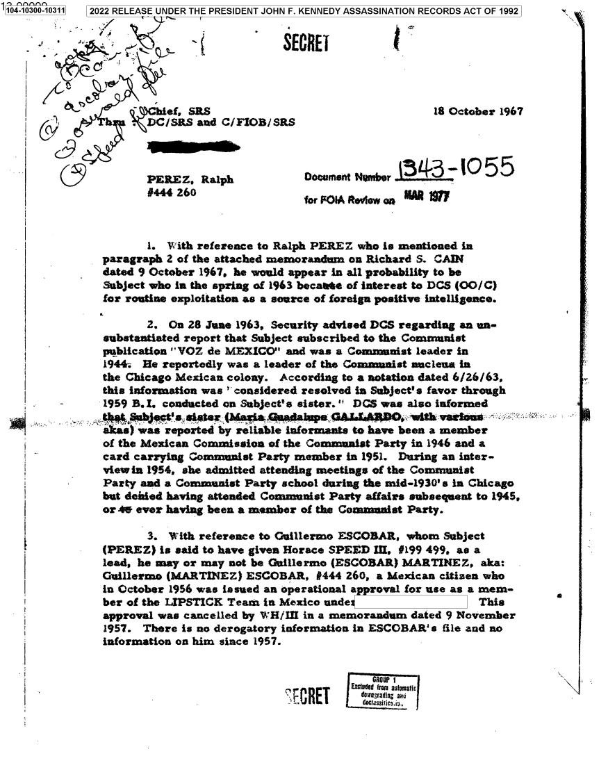 handle is hein.jfk/jfkarch78703 and id is 1 raw text is: 104-1030

#444 260

for F01A Rtevew aoii            1

1. With reference to Ralph PEREZ who is mentioned in
paragraph 2 of the attached memorandum on Richard S. CAIN
dated 9 October 1967. he would appear in all probability to be
Subject who in the spring of 1963 becaate of interest to DCS (OO/C)
for routine exploitation as a source of foreign positive intelligence.
2. On 28 June 1963. Security advised DCS regarding an un-
substantiated report that Subject subscribed to the Communist
publication VOZ de MEXICO and was a Communist leader in
1944. He reportedly was a leader of the Communist nuclena in
the Chicago Mexican colony. According to a notation dated 6/26/63,
this information was considered resolved in Subject' s favor through
1959 B.I. conducted on Subject's sister. DCS was also informed
tMeSbJgt'ssister (Ma ~fanaua GAL.EARpO..with misens
a cas) was reported by reliable informants to have been a member
of the Mexican Commission of the Communist Party in 1946 and a
card carrying Communist Party member in 1951. During an inter-
view in 1954, she admitted attending meetings of the Communist
Party and a Communist Party school during the mid-1930' S In Chicago
but denied having attended Communist Party affairs subsequent to 1945.
or 4W ever having been a member of the Commanist Party.

3. With reference to Guillermo ESCOBAR, whom Subject
(PEREZ) is said to have given Horace SPEED I, #199 499, as a
lead, he may or may not be Guillermo (ESCOBAR) MARTINEZ, aka:
Guillermo (MARTINEZ) ESCOBAR, #444 260, a Mexican citizen who
in October 1956 was issued an operational approval for use as a mem-
ber of the LIPSTICK Team in Mexico unde                  This
approval was cancelled by WH/III in a memorandum dated 9 November
1957. There is no derogatory information in ESCOBAR' s file and no
information on him since 1957.

0

31wgrj mmExcue E7:7,fmai

0-10311  2022 RELEASE UNDER THE PRESIDENT JOHN F. KENNEDY ASSASSINATION RECORDS ACT OF 1992
7                      SECRET
 hief, SRS                                    18 October 1967
. DC/SRS and C/FIOB/SRS
9                                                           4
PEREZ, alp                OocumseftqNmber

I

I
I
t
i
i
i
I


