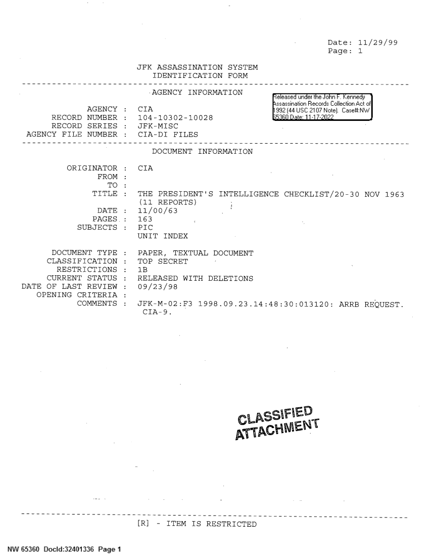 handle is hein.jfk/jfkarch78730 and id is 1 raw text is: Date: 11/29/99
Page: 1

AGENCY
RECORD NUMBER
RECORD SERIES
AGENCY FILE NUMBER

JFK ASSASSINATION SYSTEM
IDENTIFICATION FORM
AGENCY INFORMATION
CIA
104-10302-10028
JFK-MISC
CIA-DI FILES
DOCUMENT INFORMATION

eleased under the John F. Kennedy
ssassination Records Collection Act of
992 (44 USC 2107 Note]. Case:NW
53R0 Date 11-17-2022

ORIGINATOR
FROM
TO

CIA

TITLE : THE PRESIDENT'S INTELLIGENCE CHECKLIST/20-30 NOV 1963
(11 REPORTS)
DATE : 11/00/63
PAGES.: 163
SUBJECTS : PIC
UNIT INDEX

DOCUMENT TYPE
CLASSIFICATION
RESTRICTIONS
CURRENT STATUS
DATE OF LAST REVIEW
OPENING CRITERIA
COMMENTS

PAPER, TEXTUAL DOCUMENT
TOP SECRET
1B
RELEASED WITH DELETIONS
09/23/98
JFK-M-02:F3 1998.09.23.14:48:30:013120: ARRB REQUEST.
CIA-9.

[R] - ITEM IS RESTRICTED

NW E53<O Docld:32401336 Page 1


