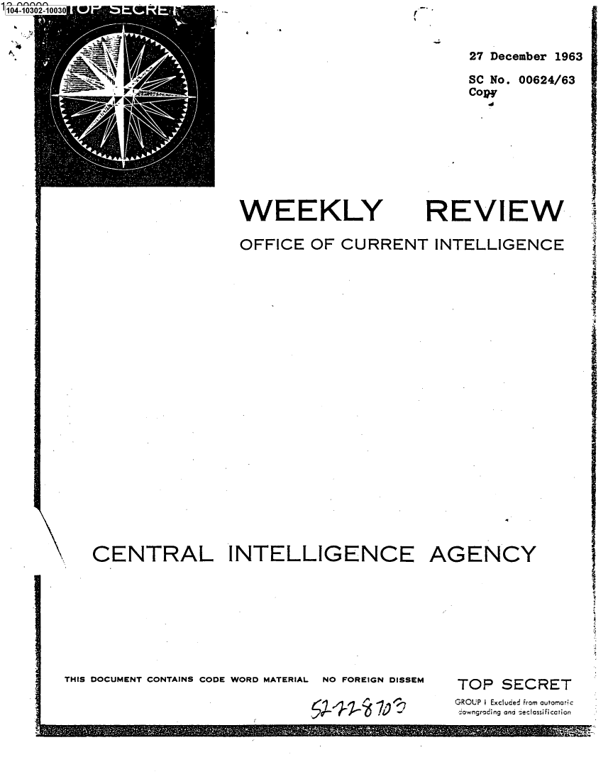 handle is hein.jfk/jfkarch78731 and id is 1 raw text is: 104-10302-1

27 December 1963
SC No. 00624/63
Copy

WEEKLY

REVIEW

OFFICE OF CURRENT INTELLIGENCE

CENTRAL INTELLIGENCE
THIS DOCUMENT CONTAINS CODE WORD MATERIAL   NO FOREIGN DISSEM

AGENCY
TOP SECRET
GROUP I Excluded from automaric
downgrading and -eclassificction


