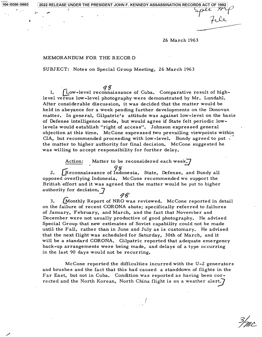 handle is hein.jfk/jfkarch78744 and id is 1 raw text is: 1104-10306-100031

2022 RELEASE UNDER THE PRESIDENT JOHN F. KENNEDY ASSASSINATION RECORDS ACT OF 1992
26 March 1963
MEMORANDUM FOR THE RECORD
SUBJECT: Notes on Special Group Meeting, 26 March 1963
1.  [Low-level reconnaissance of Cuba. Comparative result of high-
level versus low-level photography were demonstrated by Mr. Lundahl.
After considerable discussion, it was decided that the matter would be
held in abeyance for a week pending further developments on the Donovan
matter. In general, Gilpatric's attitude was against low-level on the basis
of Defense intelligence needs, but would agree if State felt periodic low-
levels would establish right of access. Johnson expressed general
objection at this time. McCone expressed two prevailing viewpoints within
CIA, but recommended proceeding with low-level. Bundy agreed to put
the matter to higher authority for final decision. McCone suggested he
was willing to accept responsibility for further delay.
Action:  Matter to be reconsidered each weekj
2.   Reconnaissance of Indonesia. State, Defense, and Bundy all
opposed overflying Indonesia. McCone recommended we support the
British effort and it was agreed that the matter would be put to higher
authority for decision.J
3.   Monthly Report of NRO was reviewed. McCone reported in detail
on the failure of recent CORONA shots; specifically referred to failures
of January, February, and March, and the fact that November and
December were not usually productive of good photography. He advised
Special Group that new estimates of Soviet capability could not be made
until the Fall, rather than in June and July as is customary. He advised
that the next flight was scheduled for Saturday, 30th of March, and it
will be a standard CORONA. Gilpatric reported that adequate emergency
back-up arrangements were being made, and delays of a type occurring
in the last 90 days would not be recurring.
McCone reported the difficulties incurred with the U-2 generators
and brushes and the fact that this had caused a standdown of flights in the
Far East, but not in Cuba. Condition was reported as having been cor-
rected and the North Korean, North China flight is on a weather alert
r


