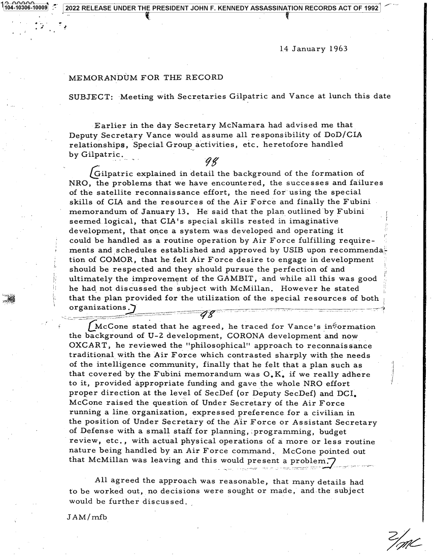 handle is hein.jfk/jfkarch78746 and id is 1 raw text is: 1104-10306-10009  2022 RELEASE UNDER THE PRESIDENT JOHN F. KENNEDY ASSASSINATION RECORDS ACT OF 1992
14 January 1963
MEMORANDUM FOR THE RECORD
SUBJECT: Meeting with Secretaries Gilpatric and Vance at lunch this date
Earlier in the day Secretary McNamara had advised me that
Deputy Secretary Vance would assume all responsibility of DoD/CIA
relationships, Special Group activities, etc. heretofore handled
by Gilpatric.
Gilpatric explained in detail the background of the formation of
NRO, the problems that we have encountered, the successes and failures
of the satellite reconnaissance effort, the need for' using the special
skills of CIA and the resources of the Air Force and finally the Fubini
memorandum of January 13. He' said that the plan outlined 'by Fubini
seemed.logical, that CIA's special skills rested in imaginative
development, that once a system was developed and operating it
could be handled as a routine operation by Air Force fulfilling require-
ments and schedules established and approved by USIB upon recommenda-
tion of COMOR, that he felt Air Force desire to engage in development
should be respected and they should pursue the perfection of and
ultimately the improvement of the GAMBIT, and while all this was good
he had not discussed the subject with McMillan. However he stated
that the plan provided for the utilization of the special resources of both
organizations                                       -
LMcCone stated that he agreed, he traced for Vance's infEormation
the background of U-2 development, CORONA development and now
OXCART, he reviewed the philosophical approach to reconnaissance
traditional with the Air Force which contrasted sharply with the needs
of the intelligence community, finally that he felt that a plan such as
that covered by the Fubini memorandum was O.K. if we really adhere
to it, provided 'appropriate funding and gave the whole NRO effort
proper direction at the level of SecDef (or Deputy SecDef) and DCI.
McCone raised the question of Under Secretary of the Air Force
running a line organization, expressed preference for a civilian in
the position of Under Secretary of the Air Force or Assistant Secretary
of Defense with a small staff for planning, ;programming, budget
review, etc., with actual physical operations of a more or less routine
nature being handled by an Air Force command. McCone pointed out
that McMillan was leaving and this would present a problem.
All agreed the approach was reasonable, that many details had
to be worked out, no decisions were sought or made, and the subject
would be further discussed.
JAM/mfb
3


