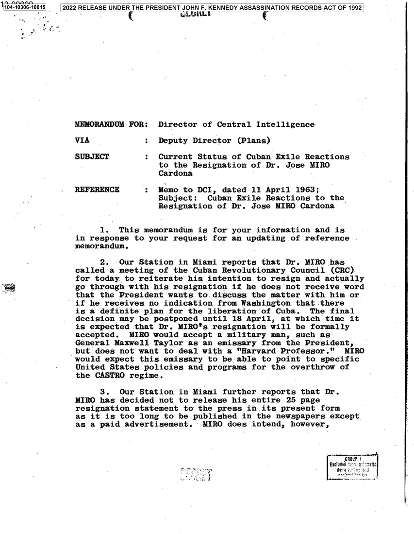 handle is hein.jfk/jfkarch78749 and id is 1 raw text is: '104-10306-10015  2022 RELEASE UNDER THE PRESIDENT JOHN F. KENNEDY ASSASSINATION RECORDS ACT OF 1992
MEMORANDUM FOR: Director of Central Intelligence
VIA              Deputy Director (Plans)
SUBJECT       : Current Status of Cuban Exile Reactions
to the Resignation of Dr. Jose MIRO
Cardona
REFERENCE     : Memo to DCI, dated 11 April 1963;
Subject: Cuban Exile Reactions to the
Resignation of Dr. Jose MIRO Cardona
1. This memorandum is for your information and is
in response to your request for an updating .of reference
memorandum.
2. Our Station .in Miami reports that Dr. MIRO has
called a meeting of the Cuban Revolutionary Council (CRC)
for. today to reiterate his intention to resign and actually
go through with his resignation if. he does not receive word
that the President wants to discuss the matter with .him or
if he receives no indication from Washington that there
is a definite plan for the liberation of Cuba. The final
decision may be postponed until 18 April, at which time it
is expected that Dr. MIROts resignation will be formally
accepted. MIRO would accept a military man, such as
General Maxwell Taylor as an emissary from the President,
but does not want to deal with a Harvard Professor. MIRO
would expect this emissary to be able to point to specific
United States policies and programs for the overthrow of
the CASTRO regime.
3. Our Station in Miami further reports that Dr.
MIRO has decided not to release his entire 25 page
resignation statement to the press in its present form
as it. is too long to be published in the newspapers except.
as a paid advertisement. MIRO does intend, however,
.GnoUP


