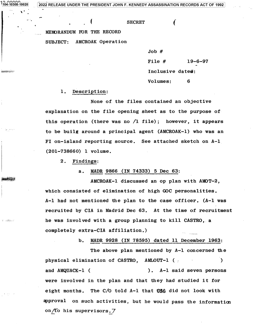 handle is hein.jfk/jfkarch78776 and id is 1 raw text is: '104-10308-10020  2022 RELEASE UNDER THE PRESIDENT JOHN F. KENNEDY ASSASSINATION RECORDS ACT OF 1992
SECRET         (
MEMORANDUM FOR THE RECORD
SUBJECT: AMCROAK Operation
Job #
File #       19-6-97
--                          Inclusive dated:
Volumes:     6
1. Description:
None of the files contained an objective
explanation on the file opening sheet as to the purpose of
this operation (there was no /1 file); however, it appears
to be built around a principal agent (AMCROAK-1) who was an
FI on-island reporting source. See attached sketch on A-1
(201-738660) 1 volume.
2. Findings:
a. MADR 9866 (IN 74333) 5 Dec 63:
AMCROAK-1 discussed an op plan with AMOT-2,
which consisted of elimination of high GOC personalities.
A-1 had not mentioned the plan to the case officer. (A-1 was
recruited by CIA in Madrid Dec 63. At the time of recruitment
he was involved with a group planning to kill CASTRO,. a
completely extra-CIA affiliation.)
b. MADR 9928 (IN 78595) dated 11 December 1963:
The above plan mentioned by A-1 concerned the
physical elimination of CASTRO, AMLOUT-1 (               )
and AMQUACK-1 (                  ). A-1 said seven persons
were involved in the plan and that they had studied it for
eight months. The C/O told A-1 that QSG did not look with
approval on such activities, but he would pass the informaticn
on/To his supervisors.7


