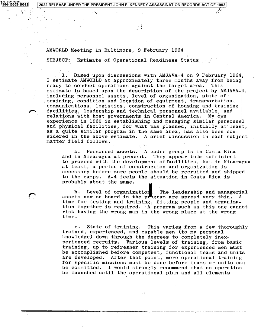 handle is hein.jfk/jfkarch78804 and id is 1 raw text is: 104-10308-10082  2022 RELEASE UNDER THE PRESIDENT JOHN F. KENNEDY ASSASSINATION RECORDS ACT OF 1992
AMWORLD Meeting in Baltimore, 9 February 1964
SUBJECT:  Estimate of Operational Readiness Status
1. Based upon discussions with AMJAVA-4 on 9 February 1964,
I estimate AMWORLD at approximately three months away from being
ready to conduct operations against the target area. This
estimate is based upon the description of the project by AMJAVA 4,
including personnel assets, level of organization, state of
training, condition and location of equipment, transportation,
communications, logistics, construction of housing and training
facilities, leadership and technical personnel available, and
relations with host governments in Central America. My own
experience in 1960 in establishing and managing similar personn 1
and physical facilities, for what was planned, initially at' lea.t,
as a quite similar program in the same area, has also been con-
sidered in the above estimate. A brief discussion in each subject
matter field follows.
a. Personnel assets. A cadre group is in Costa Rica
and in Nicaragua at present. They appear tobe sufficient
to proceed with the development offacilities, but in Nicaragua
at least, a period of construction and organization is
necessary before more people should be recruited and shipped
to the camps. A-4 feels the situation in Costa Rica is
probably about the same.
b. Level of organizatio    The leadership and managerial
assets now on board in the p igram are spread very thin. A
time for testing and training, fitting people and organiza-
tion together is required. A program such as this one cannot
risk having the wrong man in the wrong place at the wrong
time.
c. State of training. This varies from a few thoroughly
trained, experienced, and capable men (to my personal
knowledge) down through the degrees to completely inex-
perienced recruits. Various levels of training, from basic
training, up to refresher training for experienced men must
be accomplished before competent, functional teams and units
are delveloped. After that point, more operational training
for specific missions must be done before teams or units can
be committed. I would strongly recommend that no operation
be launched until the operational plan and all elements


