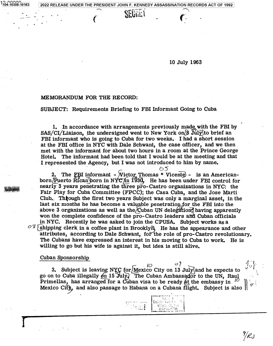 handle is hein.jfk/jfkarch78825 and id is 1 raw text is: 104-10308-10163 2022 RELEASE UNDER THE PRESIDENT JOHN F. KENNEDY ASSASSINATION RECORDS ACT OF 1992
10 July 1963
MEMORANDUM FOR THE RE CORD:
SUBJECT: Requirements Briefing to FBI Informant Going to Cuba
1. In accordance with arrangements previously made with the FBI by
SAS/CI/Liaison, the undersigned went to New York on[8 Julyto brief an
FBI informant who is going to Cuba for two weeks. I had a short session
at the FBI office in NYC with Dale Schwant, the case officer, and we then
met with the informant for about two hours in a room at the Prince George
Hotel. The informant had been told that I would be at the meeting and that
I represented the Agency, but I was not introduced to him by name.
2. The   W informant - Victo Thomas * Vicente - is an American-
bornfuerto Rican~orn in NI 30 He has been under FBI control for
nearly 3 years penetrating the three pro-Castro organizations in NYC: the
Fair Play for Cuba Committee (FPCC); the Casa Cuba, and the Jose Marti
Club., Thtough the first two years Subject was only a marginal asset, in the
last six months he has become a valuable penetratioAor the FBI into the
above 3 organizations as well as theCCuban UN deletio , having apparently
won the complete confidence of the pro- Castro leaders a  Cuban officials
in NYC. Recently he was asked to join the CPUSA. Subject works as a
of shipping clerk in a coffee plant in Brookly3 He has the appearance and other
attributes, according to Dale Schwant, for the role of pro-Castro revolutionary.
The Cubans have expressed an interest in his moving to Cuba to work. He is
willing to go but his wife is against it, but idea is still alive.
Cuban Sponsorship
3. Subject is leaving NYQ forMexico City on 13 July and he expects to
go on to Cuba illegally n 15 July  The Cuban Ambassar to the UN, Raul
Primellas, has arranged for a Cuban visa to be ready t the embassy in'01
Mexico Cit  and also passage to Habana on a Cubana flight. Subject is also I
-                                            l .-.


