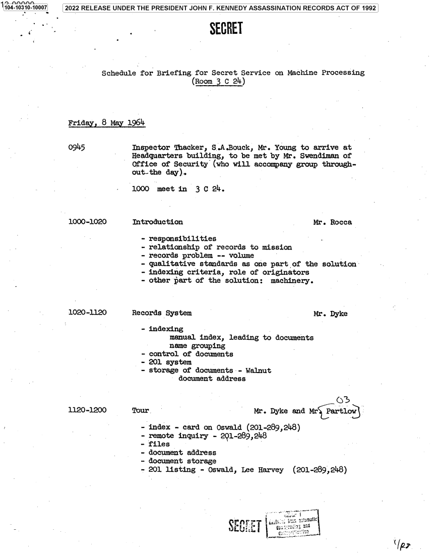 handle is hein.jfk/jfkarch78854 and id is 1 raw text is: 1104-10310-10007

4

2022 RELEASE UNDER THE PRESIDENT JOHN F. KENNEDY ASSASSINATION RECORDS ACT OF 1992
SECRET
Schedule for Briefing for Secret Service on Machine Processing
(Room 3 C 24)
Friday,.8 May 1964
0945           Inspector Thacker, S,.A.Bouck, Mr. Young to arrive at
Headquarters building, to be met by Mr. Swendiman of
Office of Security (who will accompany group through-
out-the day)..
1000 meet in   3 C 24.

Introduction

Mr. Rocca

responsibilities
relationship of records to mission
records problem -- volume
qualitative standards as one part of the solution
indexing criteria, role of originators
other tart of the solution: machinery.

Records System

- indexing
manual index, leading to
name grouping
- control of documents
- 201 system
- storage of documents - Walnut
document address

Mr. Dyke

documents

Mr. Dyke and Mr5artlow

Tour

index - card on Oswald (201-289,248)
remote inquiry - 291-289,248
files
document address
document storage
201 listing - Oswald, Lee Harvey  (201-289,248)

(/P-;,

1000-1020

1020-1120

1120-1200

g.G:                 uv


