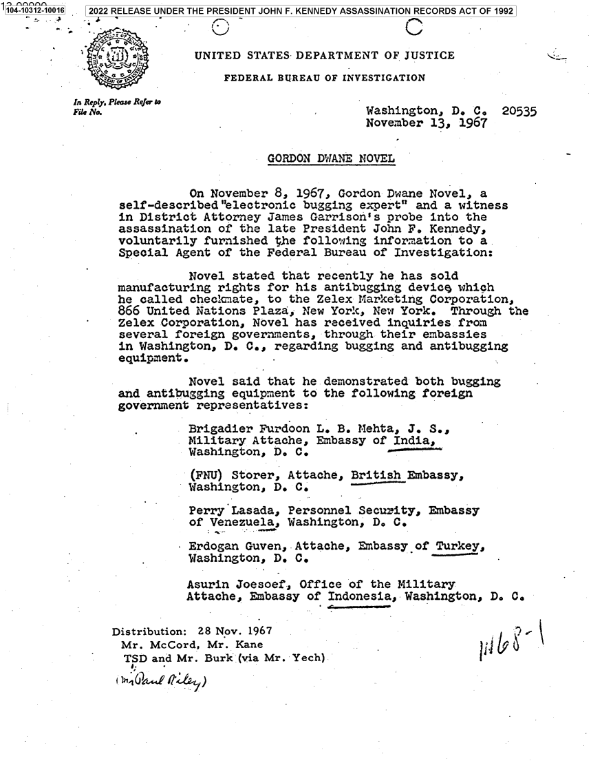 handle is hein.jfk/jfkarch78889 and id is 1 raw text is: 104-10312-10016  2022 RELEASE UNDER THE PRESIDENT JOHN F. KENNEDY ASSASSINATION RECORDS ACT OF 1992
UNITED STATES- DEPARTMENT OF JUSTICE
?4 wFEDERAL BUREAU OF INVESTIGATION
In Reply, Please Refer t
File No.                                 Washington, D. C. 20535
November 13, 1967
GORDON DWANE NOVEL
On November 8, 1967, Gordon Dwane Novel, a
self-described electronic bugging experts and a witness
in District Attorney James Garrison's probe into the
assassination of the late President John F. Kennedy,
voluntarily furnished the following information to a
Special Agent of the Federal Bureau of Investigation:
Novel stated that recently he has sold
manufacturing rights for his antibugging device which
he called checkciate, to the Zelex Marketing Corporation,
866 United Nations Plaza, New York, New York. Through the
Zelex Corporation, Novel has received inquiries from
several foreign governments, through their embassies
in Washington, D. C., regarding bugging and antibugging
equipment.
Novel said that he demonstrated both bugging
and antibugging equipment to the following foreign
government representatives:
Brigadier Furdoon L. B. Mehta, J. S.,
Military Attache, Embassy of India,
Washington, D. C.
(FNU) Storer, Attache, British Embassy,
Washington, D. C.
Perry Lasada, Personnel Security, Embassy
of Venezuela, Washington, D. C.
Erdogan Guven,.Attache, Embassy of Turkey,
Washington, D. C.
Asurin Joesoef, Office of the Military
Attache, Embassy of Indonesia, Washington, D. C.
Distribution: 28 Nov. 1967
Mr. McCord, Mr. Kane
TSD and Mr. Burk (via Mr. Yech)


