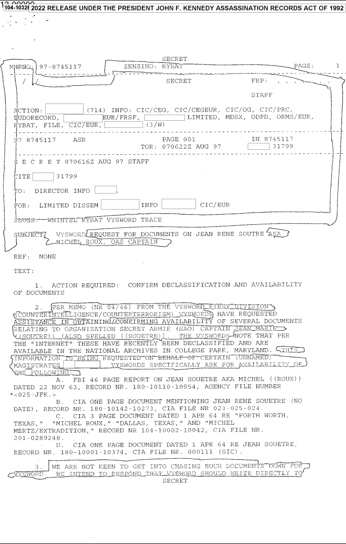 handle is hein.jfk/jfkarch78955 and id is 1 raw text is: $104-1032 2022 RELEASE UNDER THE PRESIDENT JOHN F. KENNEDY ASSASSINATION RECORDS ACT OF 1992

SECRET
MH-FRNO: 97-8745117        SENSITD: RYBAT                          PAGE:
4SECRET ---------               -             FRP:   ,,, ,,
STAFF
ACTION:           (714) INFO: CIC/CEG, CIC/CEGEUR, CIC/OG, CIC/PRC,
EIUDORECORD,          UR/FRSF,            LIMITED, MDSX, ODPD, ORMS/EUR,
RYBAT, FILE, CIC EUR,     0     (3/W)
-{ ---------  -----------------------                -      -----------
97 8745117    ASR                  PAGE 001              IN 8745117
TOR: 070622Z AUG 97             31799
S E C R E T 070616Z AUG 97 STAFF
CITE      31799
TO: DIRECTOR INFO        .
FOR: LIMITED DISSEM           INFO           CIC/EUR
SLUGS-:WNITNTEIRYBAT VYSWORD TRACE
SUBJECT2  VYSWORD REQUEST FOR DOCUMENTS ON JEAN RENE SOUTRE A
MI.CHEL ROUX, OAS CAPTAIN
REF: NONE
TEXT:
1. ACTION REQUIRED: CONFIRM DECLASSIFICATION AND AVAILABILITY
OF DOCUMENTS
2.  PER MEMO (Nt 04/41) FROM THE VYSWORDF~RSTDTVSTON-
CoUNTERINZTELL IGENCE/COTNTERTERRORISM) \YS.ORDS) HAVE REQUESTED
ASSISTANCE IN OBTAINING./-CONFIRMING AVAILABILITY OF SEVERAL DOCUMENTS
RELATING TO ORGANIZATION SECRET ARNIE (SAO) CAPt AIN JEAIM.LI--
(-(SOUTRE) ) (ALSO SPELLED ( (SOUERE) ) . THE VYSWORD JEOTE THAT PER
THE INTERNET THESE HAVE RECENTLY BEEN DECLASSIFIED AND ARE
AVAILABLE IN THE NATIONAL ARCHIVES IN COLLEGE PARK, MARYLAND. T.Hr-
INFORMATION 7S  ING  EQUE TED-ON--EH-AF-&F-CERTAI( (UNNAED)
MAGISTRATES            VYSWORDS SPECIFICALLY ASK FOR AVaI.LAB.ILI/Y.O.F
SLH.R FOLLOWIN
A. FBI 46 PAGE REPORT ON JEAN SOUETRE AKA MICHEL ((ROUX))
DATED 22 NOV 63, RECORD NR. 180-10110-10054, AGENCY FILE NUMBER
*<025-JFK.>
B. CIA ONE PAGE DOCUMENT MENTIONING JEAN RENE SOUETRE (NO
DATE), RECORD NR. 180-10142-10273, CIA FILE NR 023-025-024.
C. CIA 3 PAGE DOCUMENT DATED 1 APR 64 RE FORTH WORTH,
TEXAS,   MICHEL ROUX, DALLAS, TEXAS, AND MICHEL
MERTZ/EXTRADITION, RECORD NR 104-10002--10042, CIA FILE NR.
201-0289248.
D. CIA ONE PAGE DOCUMENT DATED 1 APR 64 RE JEAN SOUETRE,
RECORD NR. 180-10001-10374, CIA FILE NR. 000111 (SIC).
3. WE ARE NOT KEEN TO GET INTO CHASING SUCH DOCUMENTS DOWN =01R
CV    O0SWOD . WE INTEND TO RESPuNDIHnAT_-ZSLO.D SHOULD WRITE DIRECTLY TO
SECRET


