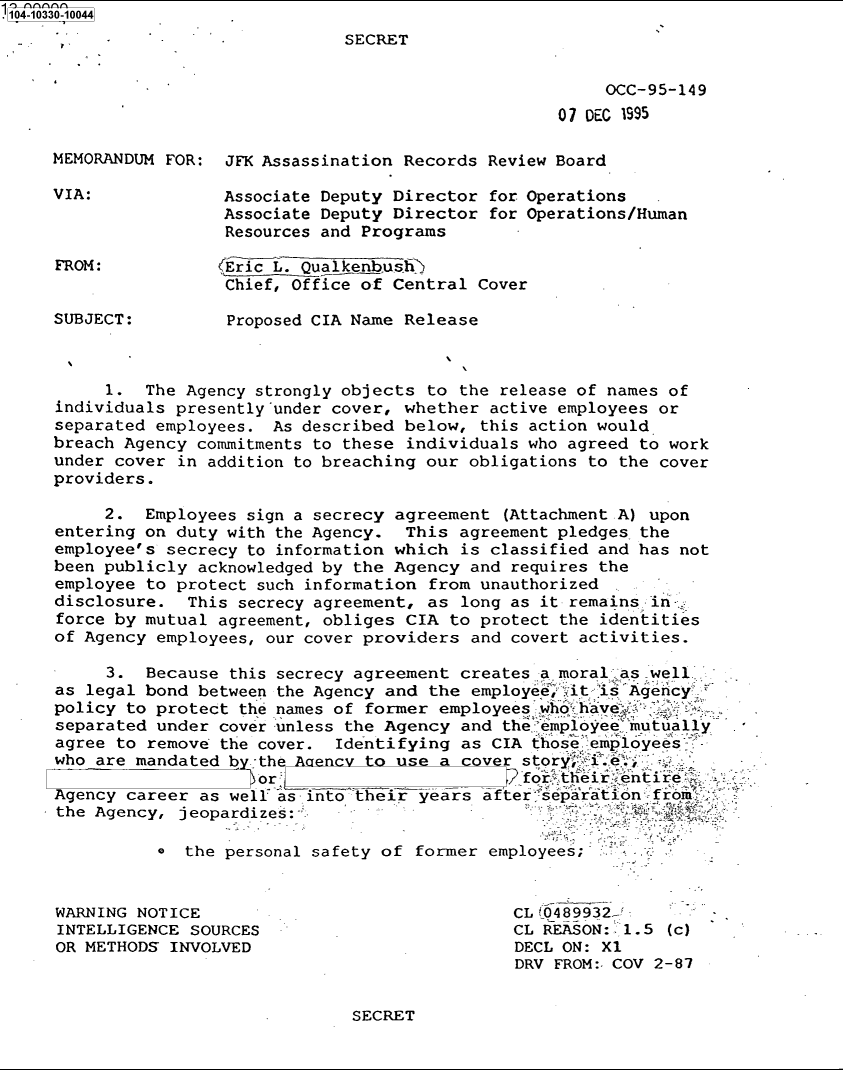 handle is hein.jfk/jfkarch79044 and id is 1 raw text is: .'104-10330-10044
SECRET
OCC-95-149
07 DEC 1995
MEMORANDUM FOR: JFK Assassination Records Review Board
VIA:             Associate Deputy Director for Operations
Associate Deputy Director for Operations/Human
Resources and Programs
FROM:           EricL. Qualkenbusi>
Chief, Office of Central Cover
SUBJECT:         Proposed CIA Name Release
1. The Agency strongly objects to the release of names of
individuals presently'under cover, whether active employees or
separated employees. As described below, this action would
breach Agency commitments to these individuals who agreed to work
under cover in addition to breaching our obligations to the cover
providers.
2. Employees sign a secrecy agreement (Attachment A) upon
entering on duty with the Agency. This agreement pledges- the
employee's secrecy to information which is classified and has not
been publicly acknowledged by the Agency and requires the
employee to protect such information from unauthorized
disclosure. This secrecy agreement, as long as it remains in-
force by mutual agreement, obliges CIA to protect the identities
of Agency employees, our cover providers and covert activities.
3. Because this secrecy agreement creates a moral as well
as legal bond between the Agency and the employe; it is Agency y
policy to protect the names of former employees who have.
separated under cover unless the Agency and the employee mutually
agree to remove the cover. Identifying as CIA those employees.
who are mandated by the Aaencv to use a cover story; i.
or `fortheir entire
Agency career as well as iiito^theii years after rseparation from
the Agency, jeopardizes:
e  the personal safety of former employees;
WARNING NOTICE                               CL W489932_!
INTELLIGENCE SOURCES                         CL REASON:'. 1.5 (c)
OR METHODS INVOLVED                          DECL ON: X1
DRV FROM:- COV 2-87

SECRET


