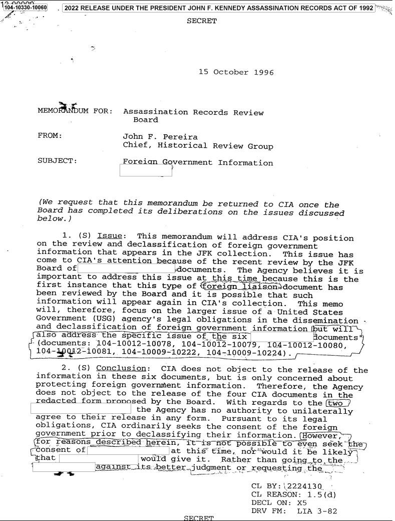 handle is hein.jfk/jfkarch79047 and id is 1 raw text is: '104-10330-10060  2022 RELEASE UNDER THE PRESIDENT JOHN F. KENNEDY ASSASSINATION RECORDS ACT OF 1992
SECRET
15 October 1996
MEMO    UM FOR: Assassination Records Review
Board
FROM:            John F. Pereira
Chief, Historical Review Group
SUBJECT:         Forei n  vernment Information
(We request that this memorandum be returned to CIA once the
Board has completed its deliberations on the issues discussed
below.)
1. (S) Issue: This memorandum will address CIA's position
on the review and declassification of foreign government
information that appears in the JFK collection. This issue has
come to CIA's attention because of the recent review by the JFK
Board of                   documents. The Agency believes it is
important to address this issue at this time because this is the
first instance that this type of coreign  iasondocument has
been reviewed by the Board and it is possible that such
information will appear again in CIA's collection. This memo
will, therefore, focus on the larger issue of a United States
Government (USG) agency's legal obligations in the dissemination -
and declassification of foreign government information but  ll
-hespecisic issue of the six                           ocuments
(documents: ;104-10012-10078, 104-10012-10079, 10-4-10012-10080,
104-4 Q 2-.10081, 104-1.000-9 102'22, 104-10009-1022.4) .
2. (S) Conclusion: CIA does not object to the release of the
information in these six documents, but is only concerned about
protecting foreign governm~ent information. Therefore, the Agency
does not object to the release of the four CIA documents in the
redacted form nrnnsed by the Board. With regards to the two
the Agency has no authority to unilaterally
agree to their release in any form. Pursuant to its legal
obligations, CIA ordinarily seeks the consent of the foreign
government prior to declassifying their information. However,
for reasons described herein, it-isot possiblTto even seek th
consent of                at this time, nokr-jould it be likely
ithat                would give it. Rather than goingto the ,
a ns_.1.tsabetter judgment or requesting the
CL BY:j2224130
CL REASON: 1.5(d)
DECL ON: X5
DRV FM: LIA 3-82
FCRFT


