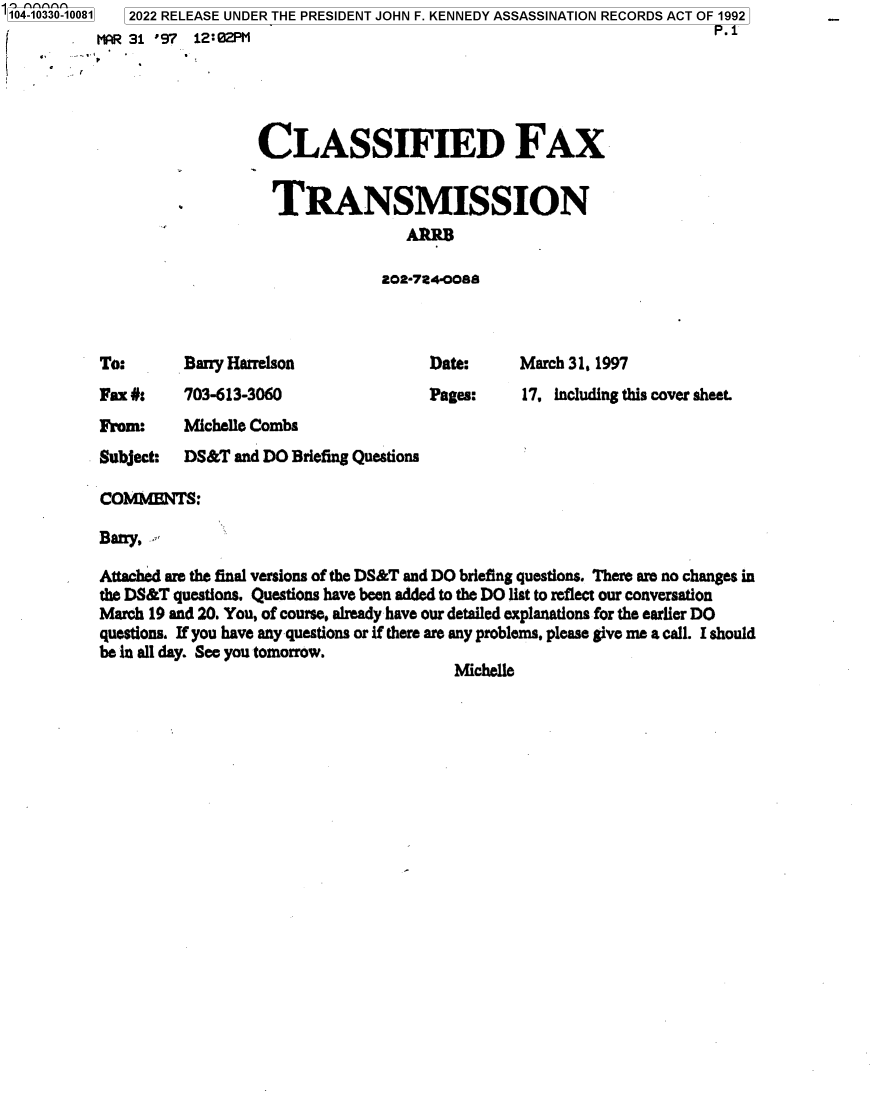 handle is hein.jfk/jfkarch79053 and id is 1 raw text is: 104-10330-10081

2022 RELEASE UNDER THE PRESIDENT JOHN F. KENNEDY ASSASSINATION RECORDS ACT OF 1992
P.1

CLASSIFIED FAX
TRANSMISSION
202-7240088

Barry Harrelson

Date:
Pages:

Fax #:    703-613-3060
From:     Michelle Combs

Subject:

March 31, 1997
17, Including this cover sheet.

DS&T and DO Briefing Questions

COMMEfflNTS:
Batry,
Attached are the final versions of the DS&T and DO briefing questions. There are no changes in
the DS&T questions. Questions have been added to the DO list to reflect our conversation
March 19 and 20. You, of course, already have our detailed explanations for the earlier DO
questions. If you have any questions or if there are any problems, please give me a call. I should
be in all day. See you tomorrow.
Michelle

To:

J.       0 1  97  12.02Ph1



