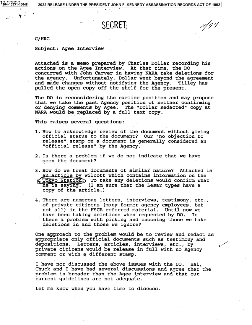 handle is hein.jfk/jfkarch79079 and id is 1 raw text is: 104-10331-10048 2022 RELEASE UNDER THE PRESIDENT JOHN F. KENNEDY ASSASSINATION RECORDS ACT OF 1992
SECRET
C/HRG
Subject: Agee Interview
Attached is a memo prepared by Charles Dollar recording his
actions on the Agee Interview. At that time, the DO
concurred with John Carver in having NARA take deletions for
the agency. Unfortunately, Dollar went beyond the agreement
and made changes without notifying the Agency. Tilley has
pulled the open copy off the shelf for the present.
The DO is reconsidering the earlier position and may propose
that we take the past Agency position of neither confirming
or denying comments by Agee. The Dollar Redacted copy at
NARA would be replaced by a full text copy.
This raises several questions:
1. How to acknowledge review of the document without giving
official status to the document? Our no objection to
release stamp on a document is generally considered an
official release by the Agency.
2. Is there a problem if we do not indicate that we have
seen the document?
3. How do we treat documents of similar nature? Attached is
' cle b Wilcott which contains information on the
Stati           To take any deletions would confirm what
saying.       (I am sure that the Lesar types have a
copy of the article.)
4. There are numerous letters, interviews, testimony, etc.,
of private citizens (many former agency employees, but
not all) in the HSCA referred material. Until now we
have been taking deletions when requested by DO. Is
there a problem with picking and choosing those we take
deletions in and those we ignore?
One approach to the problem would be to review and redact as
appropriate only official documents such as testimony and
depositions. Letters, articles, interviews, etc., by
private citizens would be release in full with no Agency
comment or with a different stamp.
I have not discussed the above issues with the DO. Hal,
Chuck and I have had several discussions and agree that the
problem is broader than the Agee inrterview and that our
current guidelines are not adequate.

Let me know when you have time to discuss.


