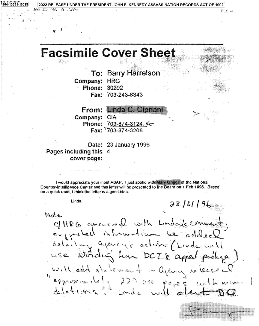 handle is hein.jfk/jfkarch79095 and id is 1 raw text is: 1 04-033110088

Facsimile Cover Sheet

To: Barry Harrelson
Company: HRG
Phone: 30292
Fax: 703-243-8343

From:
Company:
Phone:
Fax:

CIA
703-874-3124  :-
703-874-3208

Date: 23 January 1996
Pages including this 4
cover page:

I would apprecfate your input ASAP. I Just spoke with Mary Griggs ft the National
Counter-inteltigence Canter and this letter will be presented to the Board on 1 Feb 1996. Based
on a quick read, I think the Ilcter is a good idea.

Linda.

aIbIf~4~

1~ L~-4 C25  fVW~4~A~ 4

q J

~JLf~C ~ ~ ~ ca~pp&I ~

4

k
<.:,                 i

t-A

2022 RELEASE UNDER THE PRESIDENT JOHN F. KENNEDY ASSASSINATION RECORDS ACT OF 1992

I

s


