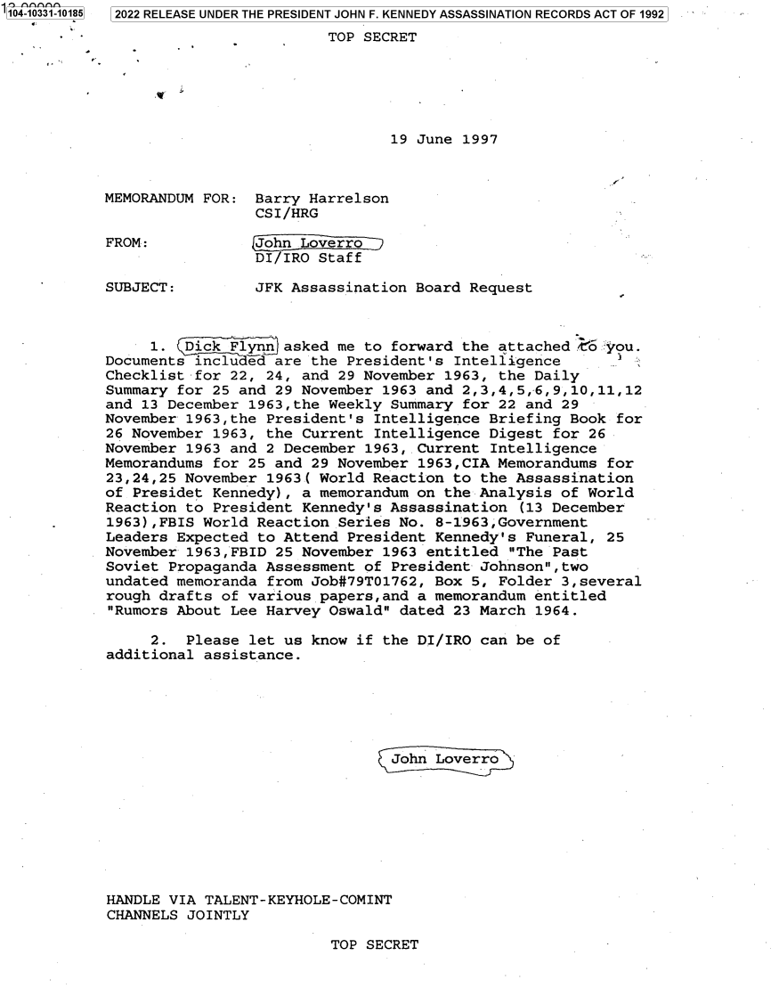handle is hein.jfk/jfkarch79162 and id is 1 raw text is: '104-10331-10185 2022 RELEASE UNDER THE PRESIDENT JOHN F. KENNEDY ASSASSINATION RECORDS ACT OF 1992
- -TOP SECRET
19 June 1997
MEMORANDUM FOR: Barry Harrelson
CSI/HRG
FROM:           John Loverro 
DI/IRO Staff
SUBJECT:        JFK Assassination Board Request
1. .Dik Flynn asked me to forward the attached C*o 'you.
Documents included are the President's Intelligence
Checklist for 22, 24, and 29 November 1963, the Daily
Summary for 25 and 29 November 1963 and 2,3,4,5,-6,9,10,11,12
and 13 December 1963,the Weekly Summary for 22 and 29
November 1963,the President's Intelligence Briefing Book for
26 November 1963, the Current Intelligence Digest for 26
November 1963 and 2 December 1963, .Current Intelligence
Memorandums for 25 and 29 November 1963,CIA Memorandums for
23,24,25 November 1963( World Reaction to the Assassination
of Presidet Kennedy), a memorandum on the Analysis of World
Reaction to President Kennedy's Assassination (13 December
1963),FBIS World Reaction Series No. 8-1963,Government
Leaders Expected to Attend President Kennedy's Funeral, 25
November 1963,FBID 25 November 1963 entitled The Past
Soviet Propaganda Assessment of President Johnson,two
undated memoranda from Job#79T01762, Box 5, Folder 3,several
rough drafts of various papers,and a memorandum entitled
Rumors About Lee Harvey Oswald dated 23 March 1964.
2. Please let us know if the DI/IRO can be of
additional assistance.
John Loverro
HANDLE VIA TALENT-KEYHOLE-COMINT
CHANNELS JOINTLY

TOP SECRET


