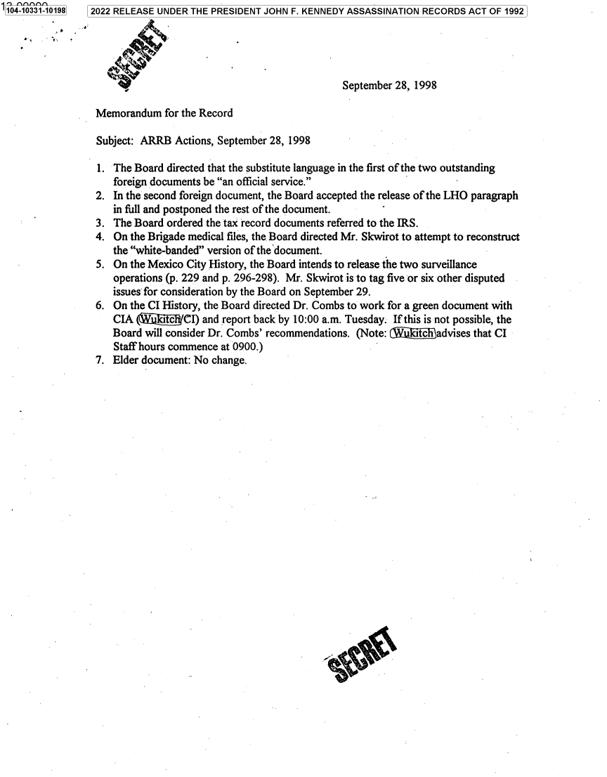 handle is hein.jfk/jfkarch79173 and id is 1 raw text is: 104-10331-10198

2022 RELEASE UNDER THE PRESIDENT JOHN F. KENNEDY ASSASSINATION RECORDS ACT OF 1992
September 28, 1998
Memorandum for the Record
Subject: ARRB Actions, September 28, 1998
1. The Board directed that the substitute language in the first of the two outstanding
foreign documents be an official service.
2. In the second foreign document, the Board accepted the release of the LHO paragraph
in full and postponed the rest of the document.
3. The Board ordered the tax record documents referred to the IRS.
4. On the Brigade medical files, the Board directed Mr. Skwirot to attempt to reconstruct
the white-banded version of the document.
5. On the Mexico City History, the Board intends to release the two surveillance
operations (p. 229 and p. 296-298). Mr. Skwirot is to tag five or six other disputed
issues for consideration by the Board on September 29.
6. On the CI History, the Board directed Dr. Combs to work for a green document with
CIA (W@i@/CI) and report back by 10:00 a.m. Tuesday. If this is not possible, the
Board will consider Dr. Combs' recommendations. (Note: (iIkitch advises that CI
Staff hours commence at 0900.)
7. Elder document: No change.


