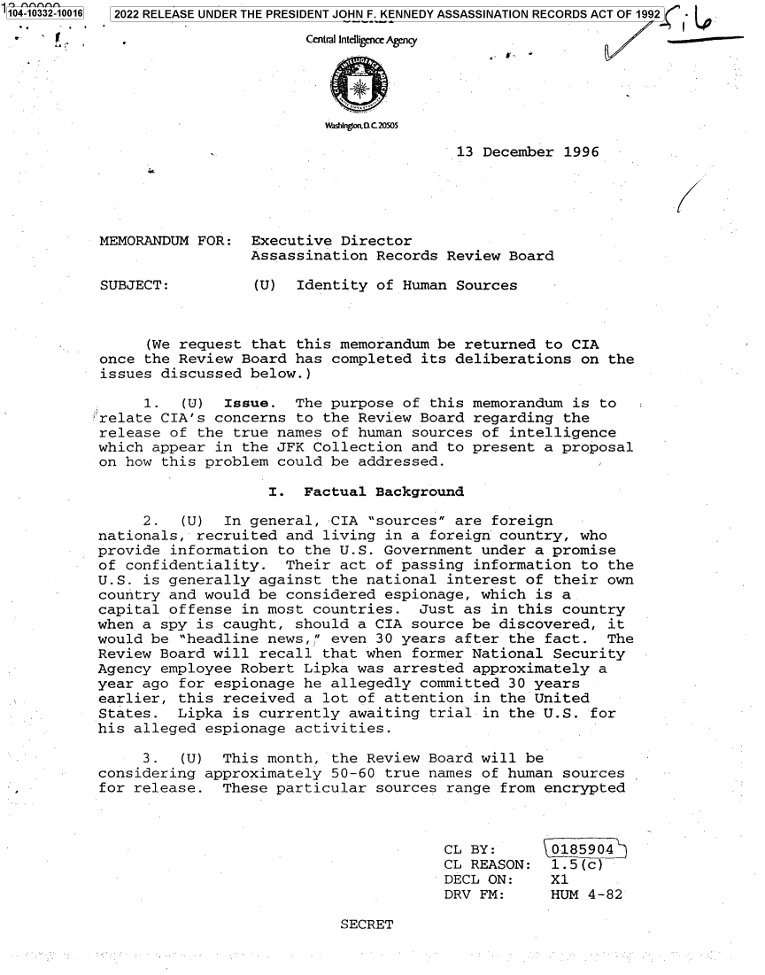 handle is hein.jfk/jfkarch79263 and id is 1 raw text is: 104-10332-10016

2022 RELEASE UNDER THE PRESIDENT JOHN F. KENNEDY ASSASSINATION RECORDS ACT OF 1992] -
eriagotel c 20505

13 December 1996

MEMORANDUM FOR:
SUBJECT:

Executive Director
Assassination Records Review Board
(U) Identity of Human Sources

(We request that this memorandum be returned to CIA
once the Review Board has completed its deliberations on the
issues discussed below.)
1.  (U) Issue. The purpose of this memorandum is to
relate CIA's concerns to the Review Board regarding the
release of the true names of human sources of intelligence
which appear in the JFK Collection and to present a proposal
on how this problem could be addressed.
I. Factual Background
2.  (U) In general, CIA sources are foreign
nationals, recruited and living in a foreign country, who
provide information to the U.S. Government under a promise
of confidentiality. Their act of passing information to the
U.S. is generally against the national interest of their own
country and would be considered espionage, which is a
capital offense in most countries. Just as in this country
when a spy is caught, should a CIA source be discovered, it
would be headline news, even 30 years after the fact. The
Review Board will recall that when former National Security
Agency employee Robert Lipka was arrested approximately a
year ago for espionage he allegedly committed 30 years
earlier, this received a lot of attention in the United
States. Lipka is currently awaiting trial in the U.S. for
his alleged espionage activities.
3.  (U) This month, the Review Board will be
considering approximately 50-60 true names of human sources
for release. These particular sources range from encrypted

CL BY:
CL REASON:
DECL ON:
DRV FM:

0185904
1.5(c)
X1
HUM 4-82

SECRET


