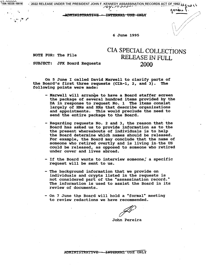 handle is hein.jfk/jfkarch79297 and id is 1 raw text is: 104-10335-10016  2022 RELEASE UNDER THE PRESIDENT JOHN F. KENNEDY ASSASSINATION RECORDS ACT OF 1992 4  .
-                                                  -
6 June 1995              k
CIA SPECIAL COLLECTIONS
NOTE FOR: The File                  RELEASE IN FULL
SUBJECT: JFK Board Requests                 2000
On 5 June I called David Marwell to clarify parts of
the Board's first three requests (CIA-1, 2, and 3). The
following points were made:
- Marwell will arrange to have a Board staffer screen
the package of several hundred items provided by the
DA in response to request No. 1 The items consist
largely of HNs and HRs that describe organizations
and appointments. This would preclude the need to
send the entire package to the Board.
- Regarding requests No. 2 and 3, the reason that the
Board has asked us to provide information as to the
the present whereabouts of individuals is to help
the Board determine which names should be released.
For example, the Board may conclude that the name of
someone who retired overtly and is living in the US
could be released, as opposed to someone who retired
under cover and lives abroad.
- If the Board wants to interview someone; a specific
request will be sent to us.
- The background information that we provide on
individuals and crypts listed in the requests is
not considered part of the assassination record.
The information is used to assist the Board in its
review of documents.
- On 7 June the Board will hold a formal meeting
to review redactions we have recommended.
John Pereira

~1iVLLi±1KR.LV  ITERAL  SEONLY


