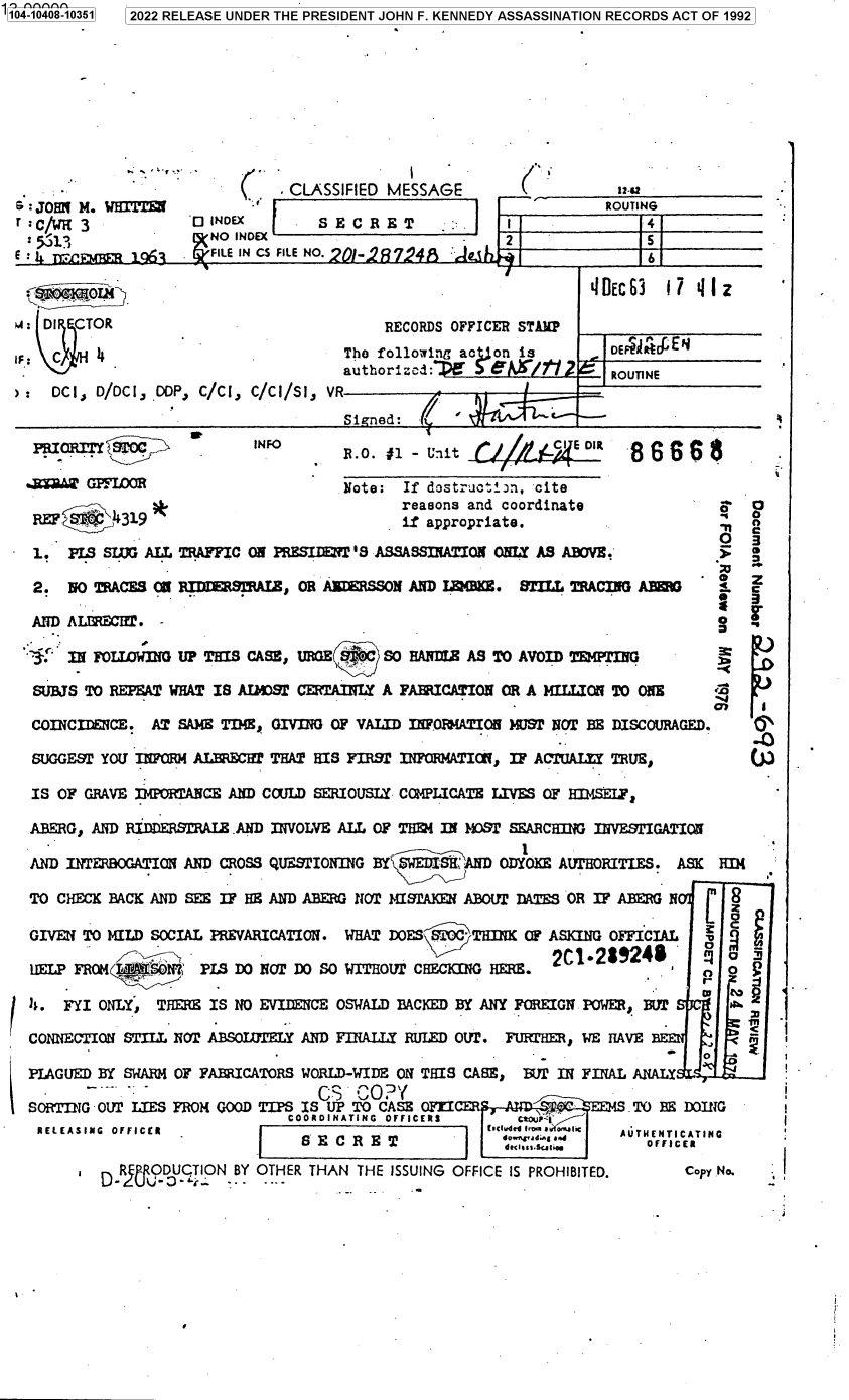handle is hein.jfk/jfkarch79386 and id is 1 raw text is: 104-10408-10351

2022 RELEASE UNDER THE PRESIDENT JOHN F. KENNEDY ASSASSINATION RECORDS ACT OF 1992

s: JOHN M. WHITTEN
r: :C1/61 3

* CLASSIFIED MESSAGE
0 INDEX        SECRET
NO INDEX
FILE IN CS FILE NO. 9).. 9V 4  -

(S%

1292

Li       ROUTING
I            4
2                 5

- -  L.  w A  r.L. n  A.  j
__+____                                                            'IDEC63  17 4 Iz
w: DI CTOR                                   RECORDS OFFICER STAlP
I    C    4                             The following actO is           DEFEAR4EN
authorized:.D                  ROUTINE
>: DCI, D/DCI, DOP, C/CI, C/CI/SI, VR
Si  ed:   /

RII   TOC             INFO              -                         86e;
*2DM GPFLOR                          Note: If dostructi:n, cite
reasons and coordinate               $   O
REF. iM 19                                 .f appropriate.                      ,
0
1. PLS SLUG ALL TRAFFIC ON PRESIDIT S ASSASSINATION ONLY AS ABOVE.'
2. NO TRACES CU 1I,711  RSAIZ, OR AEERSSON AND LaMBmE. STILL TRACING A EW            Z
AND ALEC T.
 IN FOLIWING UP THIS CASE, URGE    SO HARDLW AS TO AVOID TEMPTING
SUBJS TO REPEAT WHAT IS ADOST CERTAINLY A FABRICATION OR A MILLION TO ONE
COINCIDENCE. AT SAIE TIME, GIVING OF VALID INFORMATION MUST NOT BE DISCOURAGED.      I
SUGGEST YOU INFRM ALECfT THAT HIS FIRST INFORMATION, IF ACTUALtI TRUE,             W
IS OF GRAVE IMPORTANCE AND COULD SERIOUSLY COMPLICATE LIVES OF HIMSELF,
ABERG, AND RIfDDERAIZ.AND INVOLVE ALL OF THEM IN MOST SEARCHING INVESTIGATION
.                                         1
AND INTERBOGATION AND CROSS QUE.STIONING BY SWEDISH AND ODYOEE AUTHORITIES. ASK HI(
TO CHECK BACK AND SEE IF HE AND ABERG NOT J4ISlAKEN ABOUT DATES OR IF ABEG N   [
GIVEN TO MILD SOCIAL PREVARICATION. WHAT DOES STOC THINK OF ASKING OFFICIAL c
2C1-2i9246           o
HELP FROM TSAT     PL DO NOT DO SO WITHOUT CHECKING HERE.                       o
s. FYI ONLY, THERE IS NO EVIDENCE OSWALD BACKED BY ANY FOREIGN POWER, BUT
CONNECTION STIRL NOT ABSOLUTELY AND FINALLY RULED OUT. FURTHEM, WE HAVE B
-   0
PLAGUED BY SWARM OF FABRICATORS WORLD-WIDE ON THIS CASE, BWT IN FINAL ANALY
SORTING OUT LIES FROM GOOD TIPS IS UP TO CASE OFWI                     TO BE DOING
COORDINATING  OFFICERS     tOuP-1
RELEASING OFFICER         I                        1E iCvd d Ov1awFi      C AUTHENTICATING
EICREIsI.TTE                            OFFICER
I  RU ODUCTION BY OTHER THAN THE ISSUING OFFICE IS PROHIBITED.       Copy No.

1


