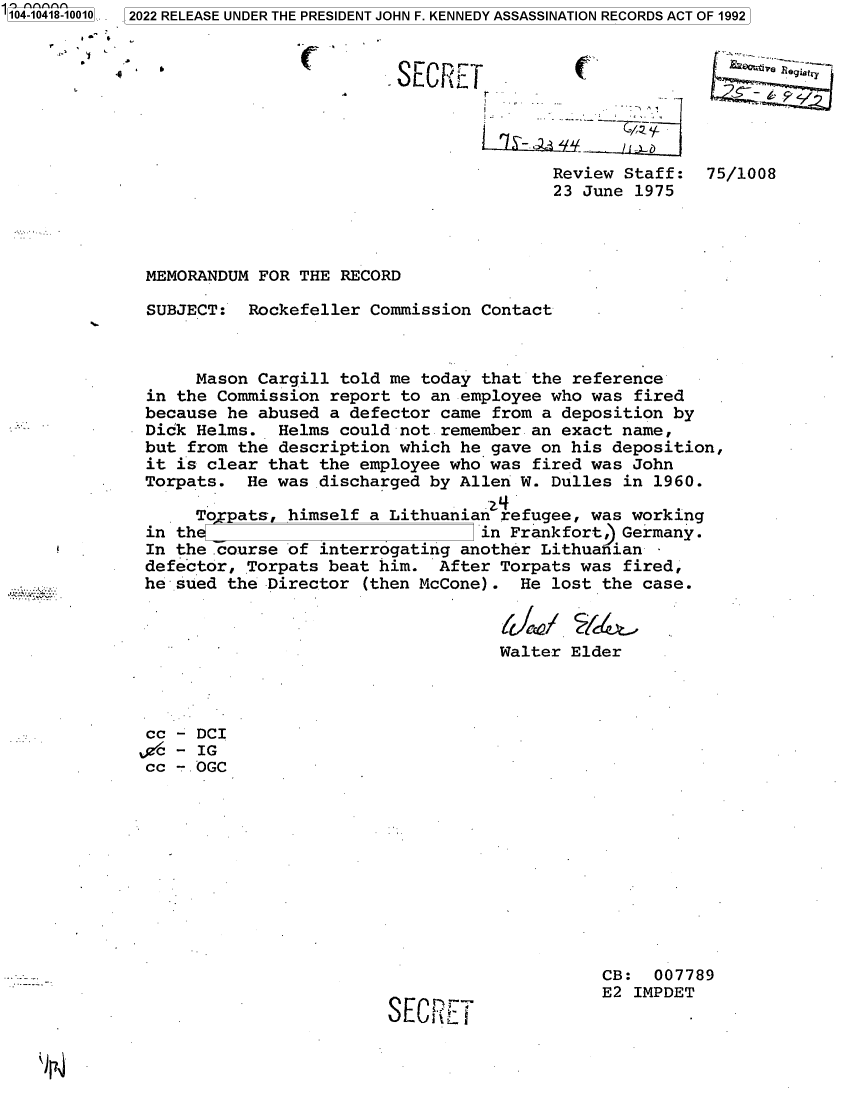 handle is hein.jfk/jfkarch79455 and id is 1 raw text is: -1
'104-10418-10010.. 2022 RELEASE UNDER THE PRESIDENT JOHN F. KENNEDY ASSASSINATION RECORDS ACT OF 1992
*0~ *,
'1
C

- OL~f(L.I

r .
Review Staff:
23 June 1975

~i'~jve ~ --

75/1008

MEMORANDUM FOR THE RECORD
SUBJECT: Rockefeller Commission Contact
Mason Cargill told me today that the reference
in the Commission report to an employee who was fired
because he abused a defector came from a deposition by
Dick Helms. Helms could not remember an exact name,
but from the description which he gave on his deposition,
it is clear that the employee who was fired was John
Torpats. He was discharged by Allen W. Dulles in 1960.
To pats, himself a Lithuanian refugee, was working
in th                           in Frankfort, Germany.
In the .course of interrogating another Lithuanian
defector, Torpats beat him. After Torpats was fired,
he sued the Director (then McCone). He lost the case.

Walter

Elder

cc - DCI
fg - IG
cc - .OGC

SECfLE

CB: 007789
E2 IMPDET

4


