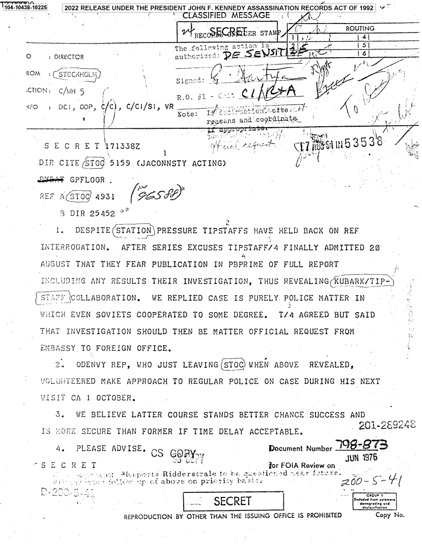 handle is hein.jfk/jfkarch79682 and id is 1 raw text is: 104-0438-

0
RC
,CT

10225  2022 RELEASE UNDER THE PRESIDENT JOHN F. KENNEDY ASSASSINATION RECORDS ACT OF 1992 ]
CLASSIFIED MESSAGE
SESTAM                        ROUTING
The foUl    aoniYJ is                 5
DIRECTOR                auth6 -
STOCKHOL                in~/'
ON: C/AWH 5                           --__                     /
. DCI, DDP, C ,     C/C/SI, VR
rDote:nlCo         te
i                     rens and!c4lint    -             -
S E C R E T  171338Z                                          5338
1
DIP, CITE STOC 5159 (JACONNSTY ACTING)
E.. GPFLOOR .
RE; A 3T09 4931
J DIR 25452
DESPITE STATION PRESSURE TIPSTAFFS HAVE HELD BACK ON REF
INTERROGATION. AFTER SERIES EXCUSES TIPSTAFF/4 FINALLY ADMITTED 20
AUGUST THAT THEY FEAR PUBLICATION IN PBPRIME OF FULL REPORT
iNcLUDIG ANY RESULTS THEIR INVESTIGATION, THUS REVEALING( UBARK/TIP
ST10'COLLABORATION. WE REPLIED CASE IS PURELY POLICE MATTER IN
WICH EVEN SOVIETS COOPERATED TO SOME DEGREE.   T/4 AGREED BUT SAID
THAT INVESTIGATION SHOULD THEN BE MATTER OFFICIAL REQUEST FROM
EMrASSY TO FOREIGN OFFICE.
2., ODENVY REP, WHO JUST LEAVING STOC WHEN ABOVE   REVEALED,
VOLuT1ERED MAKE APPROACH TO REGULAR POLICE ON CASE DURING HIS NEXT
VJ IT CA 1 OCTOBER.
3. WE BELIEVE LATTER COURSE STANDS BETTER CHANCE SUCCESS AND
IS ::@RF.E SECURE THAN FORMER IF TIME DELAY ACCEPTABLE.             2
4. PLEASE ADVISE. VS                       Document Number
JUN 1976
S   C R E T                                   for FOIA Review on
t   :' tr  Ridd  rstraLe  to   ,d  ...i...d   . .  ..tre.
':2.-'
EpRO  bCTIO BYn pri tN TH  N OI.SI.   IS     -
SECRET
REPRODUCTION BY OTHER THAN THE ISSUING OFFICE IS PROHIBITED  Copy No.


