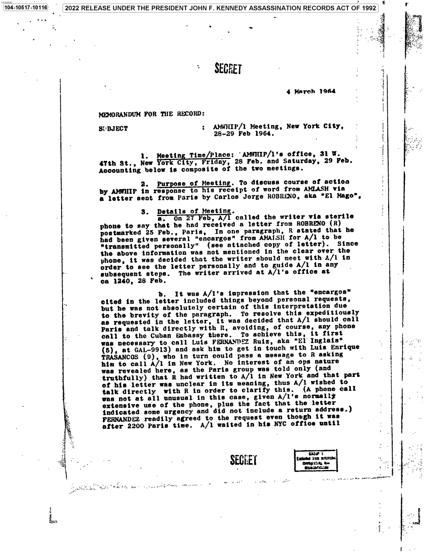 handle is hein.jfk/jfkarch79815 and id is 1 raw text is: 104-10517-10116  2022 RELEASE UNDER THE PRESIDENT JOHN F. KENNEDY ASSASSINATION RECORDS ACT OF 1992
SECEE
MEMORANDUM FOR THE RECORD:
SZBJECT                 : AIMHIP/1 Meeting, New York City,
28-29 Feb 1964.
1. Meetin Time Place: 'AHHIP/1's office, 31 W.
47th St., New  or City, Friday, 28 Feb. and Saturday, 29 Feb.
Accounting below is composite of the two meetings.
2. Purpose of Meeting. To discuss course of action
by AM'IIIP in response to his receipt of word from AMLASH via
a letter sent from Paris by Carlos Jorge ROBRkNO, aka El Mago,
3. Details of Meetin
a. On 7 Feb,     1 called the writer via sterile
phone to say that he had received a letter from ROBRENO (R)
postmarked 25 Feb., Paris, In one paragraph, R stated that he
had been given several encargos from AMAISH for A/1 to be
transmitted personally (see attached copy of letter). Since
the above information was not mentioned in the clear over the
phone, it was decided that the writer should meet with A/l in
order to see the letter personally and to guide A/1 in any
subsequent steps. The writer arrived at A/1's office at
ca 1240, 28 Feb.
b. It was A/1's impression that the encargos
cited in the letter included things beyond personal requests,
but he was not absolutely certain of this interpretation due
to the brevity of the paragraph. To resolve this expeditiously
as requested in the letter, it was decided that A/1 should call
Paris and talk directly with R, avoiding, of course, any phone
call to the Cuban Embassy there. To achieve this, it first
was necessary to call Luis FERNA'DEZ Ruiz, aka E1 Inglats
(5), at GAL-9913) and ask him to get in touch with Luis Enrique
TRASANCOS (9), who in turn could pass a message to R asking
him to call A/l in New York. No interest of an ops nature
was revealed here, as the Paris group was told only (and
truthfully) that R had written to A/1 in New York and that part
of his letter was unclear in its meaning, thus A/1 wished to
talk directly with R in order to clarify this. (A phone call
was not at all unusual in this case, given A/1's normally
extensive use of the phone, plus the fact that the letter
indicated some urgency and did not include a return address.)
FERNANDEZ readily agreed to the request even though it was
after 2200 Paris time. A/1 waited in his NYC office until
Ie 1


