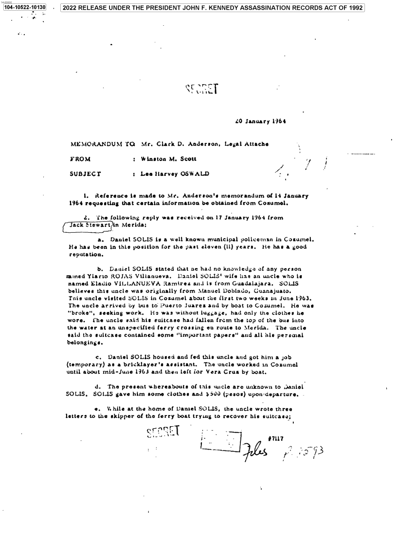 handle is hein.jfk/jfkarch79850 and id is 1 raw text is: 104-10522-10130

2022 RELEASE UNDER THE PRESIDENT JOHN F. KENNEDY ASSASSINATION RECORDS ACT OF 1992

40 January 1964
MEMORANDUM TO Mr. Clark D. Anderson, Legal Attache

FROM
SIJBJEC r

: Winston M. Scott
Lee Barvey OSWALD

l

1. Reference is made to Mr. Anderson's memorandum of 14 January
1964 requesting that certain information be obtained from Cosumel.
2. The following reply was received on 17 January 1964 from
Jack Stewa  in Merida:
a. Daniel SOLIS is a wall known municipal policeman in Cosumel.
He has been in this position for the past eleven (11) years. Be has a good
reputation.
b. Daniel SOLIS stated that ae had no knowledge of any person
ammed Ylario ROJAS Villanueva. Daieli SOLIS' wife has an uncle who is
named Eladio VILLANUE:VA Rtamirea and is from Guadalajara. SOLIS
believes this uncle was originally from Manuel Doblado, Guanajuato.
Tnis uncle visited 240L1S in Cozumel about the first two weeks In June 1163.
The uncle arrived by bus to iuerto Juares and by boat to Cozumel. He was
broke, seeking work. Ho was without luggage. had only the clothes he
wore.  he uncle said his suitcase had fallen frem the top of the bus into
the water at an unspecifted ferry crossing en route to Merida. The uncle
said the suitcase contained some important papers and all his persaial
belongings.
c. Daniel SOLIS housed and fed this uncle and got him a job
(temporary) as a bricklayer's assistant. The uncle worked in Cozumel
until about mid-Junae 1963 and then left for Vera Crus by boat.
d. The present whereabouts of taus uncle are unknown to .)anloi
SOLIS. SOLIS gave him some clothes and 3iJ) (pesos) upon departure.
e. V.hile at the home of Daniel SOLIS. the uncle wrote three
letters to the skipper of the ferry boat trying to recover his suitcas4;

0-r ¶I

I.                       1 7117

1


