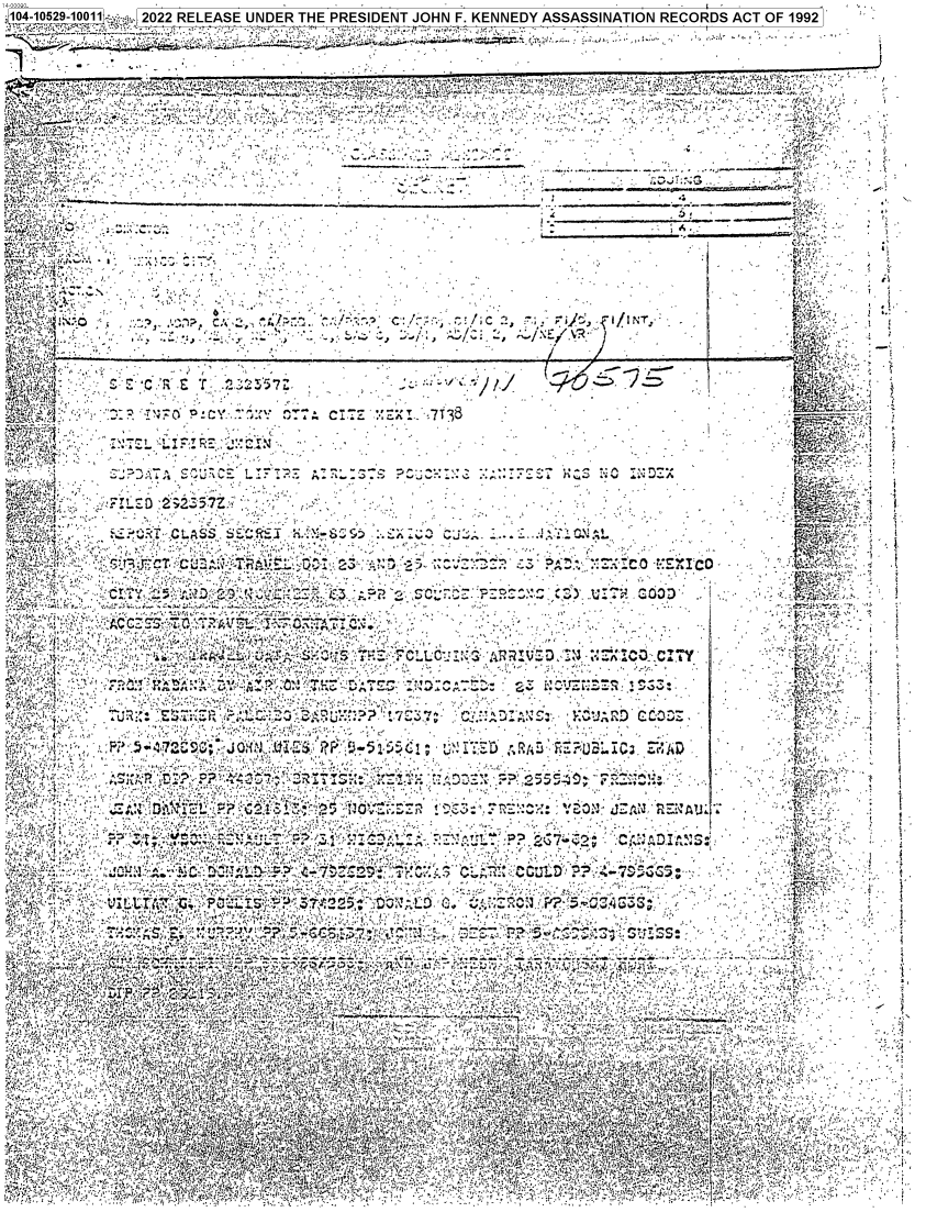 handle is hein.jfk/jfkarch79957 and id is 1 raw text is: 104-10529-10011 ;: 14 2022 RELEASE UNDER THE PRESIDENT JOHN F. KENNEDY ASSASSINATION RECORDS ACT OF 1992  -
11
T.1..    !!.i                  ...) v  . *vk .1s..A.  t'   'A'uf  ' r 4 :  .,.  4'.:. . :'~r   Ai ,  -'e ',4;1.:  -,'t.n.
.4.,                  r..  n . -.,F1i .[+  ..
r' \  \-    '                                                               -                   A'r:   t.. ;`lry:, .A * )  ,.
1yr4     f                                                         '7                          'V
.  'A -Q ',,.--
t'«y,`4.VA,                                    )...                       1.Nr            ., .
is~~4                                                                  -
ds f,?. r;z :. : r'~ .  ,  -  ,                                                               4 '  '
441                                                                                           4 ,'.,
,,.                 ,         ,                                                     ::r ev   :r-
iii                                                                   tAl  ._;._ .-
V,,- .   , ; '     . fir. ', ', '      -A)                                               r -
.4  s. . Y  .ji w        .  1                                                                  .
-ilT'`    , - -, -   -`  ;J  ..   *-* 44   -A.A  4. ..A                                 jr .A 44'.44  °   , i
A:'..'t   ..E'  ,~i'C A S  5tZ   _L   ' ..:1AA-1A'. Z?.   .'.9 ~ '  A    v  -'(A' . fi. .   -  .1...  4pA.'4 ,,_:;
4444  .4 '4'  A.   -N. .,a ,  .. '4,1t..,4  -4. C ,   . .44  '..  ,,,.. t _. :  .....   Ar.+  %4  4A 1 .4'  - .. .  'A,  +.-
X,-  (      kri.4c ,°;{f+  . ::i   4A>4'14,C'r'1AA, t.1V*  ,'4. ,.                     S' 444'I4  44.... .
,'-1;1,,   ;;;   .                                                       .(A...A -4414 .  ..'.:  I'S,: h '  4:LC t   R   '7... '-l .7'C.:
:4'                                44'I AIbA1`,  ,.<At5';A  ,-,;.  \,',  ,,    a4t 44  4  'AA34-
~  ....',A.A ,~            '  A                   4444       .4_;',,44 ~
`f-,_ijox, CU 'lM ,t . 4, l.'. ..14 iIw   4V.-,... , 1444! S '   \. t..V .r , 2  .v .AA4 ..AA4 - Q: 4A.. 4   ~,~4'4)4', Sv+. +i 4A, 4,A 4;
4          _ ~    _                                                    .444
'.t  -1:     j^   .'`  t r!'  :r',:%    ,rn~o-:   -r44-  Ar ft  ~ '   ,. n  ,,..-.


