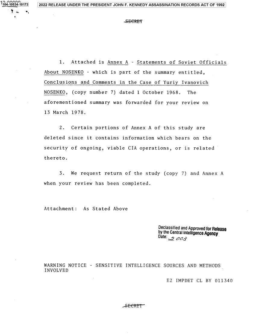 handle is hein.jfk/jfkarch80092 and id is 1 raw text is: 104-10534-10173  2022 RELEASE UNDER THE PRESIDENT JOHN F. KENNEDY ASSASSINATION RECORDS ACT OF 1992
1. Attached is Annex A - Statements of Soviet Officials
About NOSENKO - which is part of the summary entitled,
Conclusions and Comments in the Case of Yuriy Ivanovich
NOSENKO, (copy number 7) dated 1 October 1968. The
aforementioned summary was forwarded for your review on
13 March 1978.
2. Certain portions of Annex A of this study are
deleted since it contains information which bears on the
security of ongoing, viable CIA operations, or is related
thereto.
3. We request return of the study (copy 7) and Annex A
when your review has been completed.
Attachment: As Stated Above
Declassified and Approved for Release
by the Central Intelligence Agency
Date:, 2
WARNING NOTICE - SENSITIVE INTELLIGENCE SOURCES AND METHODS
INVOLVED

E2 IMPDET CL BY 011340


